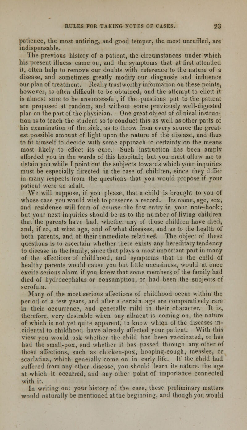 patience, the most untiring, and good temper, the most unruffled, are indispensable. The previous history of a patient, the circumstances under which his present illness came on, and the symptoms that at first attended it, often help to remove our doubts with reference to the nature of a disease, and sometimes greatly modify our diagnosis and influence our plan of treatment. Really trustworthy information on these points, however, is often difficult to be obtained, and the attempt to elicit it is almost sure to be unsuccessful, if the questions put to the patient are proposed at random, and without some previously well-digested plan on the part of the physician. One great object of clinical instruc- tion is to teach the student so to conduct this as well as other parts of his examination of the sick, as to throw from every source the great- est possible amount of light upon the nature of the disease, and thus to fit himself to decide with some approach to certainty on the means most likely to effect its cure. Such instruction has been amply afforded you in the wards of this hospital; but you must allow me to detain you while I point out the subjects towards which your inquiries must be especially directed in the case of children, since they differ in many respects from the questions that you would propose if your patient were an adult. We will suppose, if you please, that a child is brought to you of whose case you would wish to preserve a record. Its name, age, sex, and residence will form of course the first entry in your note-book; but your next inquiries should be as to the number of living children that the parents have had, whether any of those children have died, and, if so, at what age, and of what diseases, and as to the health of both parents, and of their immediate relatives. The object of these questions is to ascertain whether there exists any hereditary tendency to disease in the family, since that plays a most important part in many of the affections of childhood, and symptoms that in the child of healthy parents would cause you but little uneasiness, would at once excite serious alarm if you knew that some members of the family had died of hydrocephalus or consumption, or had been the subjects of scrofula. Many of the most serious affections of childhood occur within the period of a few years, and after a certain age are comparatively rare in their occurrence, and generally mild in their character. It is, therefore, very desirable when any ailment is coming on, the nature of which is not yet quite apparent, to know which of the diseases in- cidental to childhood have already affected your patient. With this view you would ask whether the child has been vaccinated, or has had the small-pox, and whether it has passed through any other of those affections, such as chicken-pox, hooping-cough, measles, or scarlatina, which generally come on in early life. If the child had suffered from any other disease, you should learn its nature, the age at which it occurred, and any other point of importance connected with it. In writing out your history of the case, these preliminary matters would naturally be mentioned at the beginning, and though you would