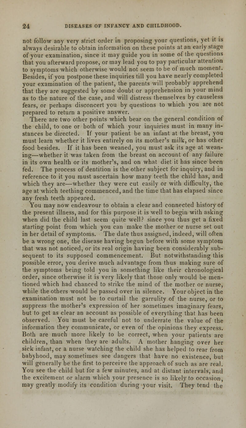 not follow any very strict order in proposing your questions, yet it is always desirable to obtain information on these points at an early stage of your examination, since it may guide you in some of the questions that you afterward propose, or may lead you to pay particular attention to symptoms which otherwise would not seem to be of much moment. Besides, if you postpone these inquiries till you have nearly completed your examination of the patient, the parents will probably apprehend that they are suggested by some doubt or apprehension in your mind as to the nature of the case, and will distress themselves by causeless fears, or perhaps disconcert you by questions to which you are not prepared to return a positive answer. There are two other points which bear on the general condition of the child, to one or both of which your inquiries must in many in- stances be directed. If your patient be an infant at the breast, you must learn whether it lives entirely on its mother's milk, or has other food besides. If it has been weaned, you must ask its age at wean- ing—whether it was taken from the breast on account of any failure in its own health or its mother's, and on what diet it has since been fed. The process of dentition is the other subject for inquiry, and in reference to it you must ascertain how many teeth the child has, and which they are—whether they were cut easily or with difficulty, the age at which teething commenced, and the time that has elapsed since any fresh teeth appeared. You may now endeavour to obtain a clear and connected history of the present illness, and for this purpose it is well to begin with asking when did the child last seem quite well? since you thus get a fixed starting point from which you can make the mother or nurse set out in her detail of symptoms. The date thus assigned, indeed, will often be a wrong one, the disease having begun before with some symptom that was not noticed, or its real origin having been considerably sub- sequent to its supposed commencement. But notwithstanding this possible error, you derive much advantage from thus making sure of the symptoms being told you in something like their chronological order, since otherwise it is very likely that those only would be men- tioned which had chanced to strike the mind of the mother or nurse, while the others would be passed over in silence. Your object in the examination must not be to curtail the garrulity of the nurse, or to suppress the mother's expression of her sometimes imaginary fears, but to get as clear an account as possible of everything that has been observed. You must be careful not to underrate the value of the information they communicate, or even of the opinions they express. Both are much more likely to be correct, when your patients are children, than when they are adults. A mother hanging over her sick infant, or a nurse watching the child she has helped to rear from babyhood, may sometimes see dangers that have no existence, but will generally be the first to perceive the approach of such as are real. You see the child but for a few minutes, and at distant intervals, and the excitement or alarm which your presence is so likely to occasion may greatly modify its condition during your visit. They tend the