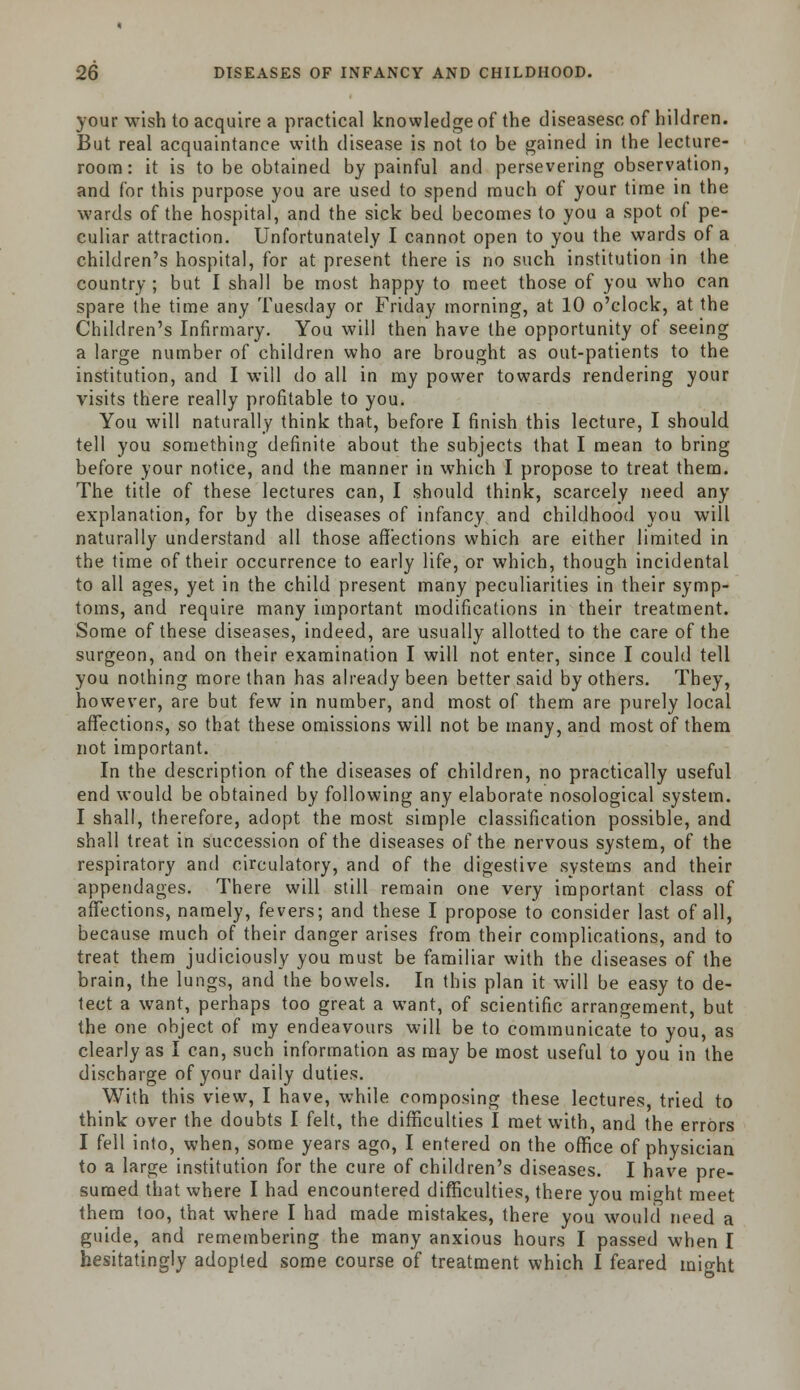 your wish to acquire a practical knowledge of the diseasesc of hildren. But real acquaintance with disease is not to be gained in the lecture- room: it is to be obtained by painful and persevering observation, and for this purpose you are used to spend much of your time in the wards of the hospital, and the sick bed becomes to you a spot of pe- culiar attraction. Unfortunately I cannot open to you the wards of a children's hospital, for at present there is no such institution in the country ; but I shall be most happy to meet those of you who can spare the time any Tuesday or Friday morning, at 10 o'clock, at the Children's Infirmary. You will then have the opportunity of seeing a large number of children who are brought as out-patients to the institution, and I will do all in my power towards rendering your visits there really profitable to you. You will naturally think that, before I finish this lecture, I should tell you something definite about the subjects that I mean to bring before your notice, and the manner in which I propose to treat them. The title of these lectures can, I should think, scarcely need any explanation, for by the diseases of infancy and childhood you will naturally understand all those affections which are either limited in the time of their occurrence to early life, or which, though incidental to all ages, yet in the child present many peculiarities in their symp- toms, and require many important modifications in their treatment. Some of these diseases, indeed, are usually allotted to the care of the surgeon, and on their examination I will not enter, since I could tell you nothing more than has already been better said by others. They, however, are but few in number, and most of them are purely local affections, so that these omissions will not be many, and most of them not important. In the description of the diseases of children, no practically useful end would be obtained by following any elaborate nosological system. I shall, therefore, adopt the most simple classification possible, and shall treat in succession of the diseases of the nervous system, of the respiratory and circulatory, and of the digestive systems and their appendages. There will still remain one very important class of affections, namely, fevers; and these I propose to consider last of all, because much of their danger arises from their complications, and to treat them judiciously you must be familiar with the diseases of the brain, the lungs, and the bowels. In this plan it will be easy to de- tect a want, perhaps too great a want, of scientific arrangement, but the one object of my endeavours will be to communicate to you, as clearly as I can, such information as may be most useful to you in the discharge of your daily duties. With this view, I have, while composing these lectures, tried to think over the doubts I felt, the difficulties I met with, and the errors I fell into, when, some years ago, I entered on the office of physician to a large institution for the cure of children's diseases. I have pre- sumed that where I had encountered difficulties, there you might meet them too, that where I had made mistakes, there you would need a guide, and remembering the many anxious hours I passed when I hesitatingly adopted some course of treatment which I feared might