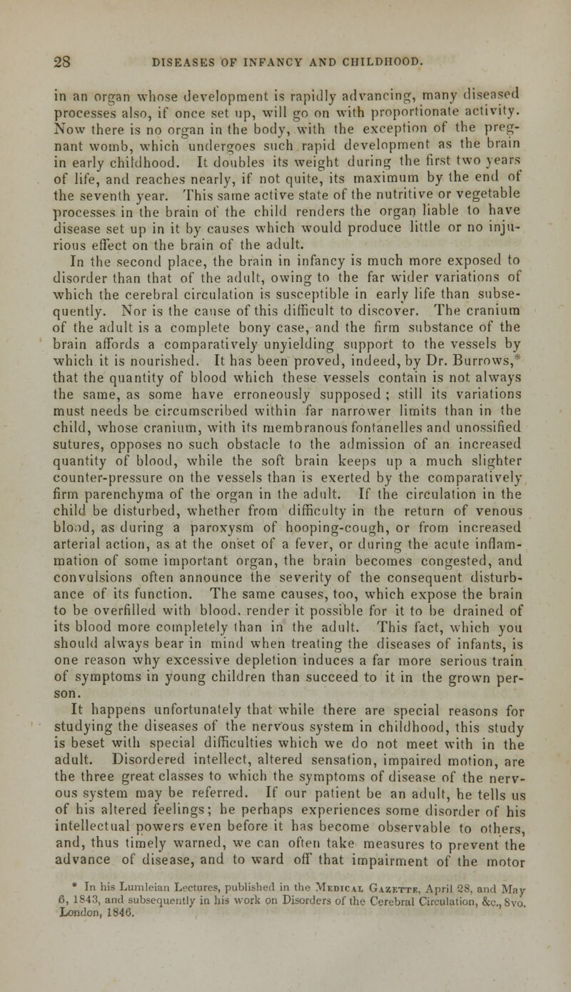 in an organ whose development is rapidly advancing, many diseased processes also, if once set up, will go on with proportionate activity. Now there is no organ in the body, with the exception of the preg- nant womb, which undergoes such rapid development as the brain in early childhood. It doubles its weight during the first two years of life, and reaches nearly, if not quite, its maximum by the end of the seventh year. This same active state of the nutritive or vegetable processes in the brain of the child renders the organ liable to have disease set up in it by causes which would produce little or no inju- rious effect on the brain of the adult. In the second place, the brain in infancy is much more exposed to disorder than that of the adult, owing to the far wider variations of which the cerebral circulation is susceptible in early life than subse- quently. Nor is the cause of this difficult to discover. The cranium of the adult is a complete bony case, and the firm substance of the brain affords a comparatively unyielding support to the vessels by which it is nourished. It has been proved, indeed, by Dr. Burrows,* that the quantity of blood which these vessels contain is not always the same, as some have erroneously supposed ; still its variations must needs be circumscribed within far narrower limits than in the child, whose cranium, with its membranous fontanelles and unossified sutures, opposes no such obstacle to the admission of an increased quantity of blood, while the soft brain keeps up a much slighter counter-pressure on the vessels than is exerted by the comparatively firm parenchyma of the organ in the adult. If the circulation in the child be disturbed, whether from difficulty in the return of venous blood, as during a paroxysm of hooping-cough, or from increased arterial action, as at the onset of a fever, or during the acute inflam- mation of some important organ, the brain becomes congested, and convulsions often announce the severity of the consequent disturb- ance of its function. The same causes, too, which expose the brain to be overfilled with blood, render it possible for it to be drained of its blood more completely than in the adult. This fact, which you should always bear in mind when treating the diseases of infants, is one reason why excessive depletion induces a far more serious train of symptoms in young children than succeed to it in the grown per- son. It happens unfortunately that while there are special reasons for studying the diseases of the nervous system in childhood, this study is beset with special difficulties which we do not meet with in the adult. Disordered intellect, altered sensation, impaired motion, are the three great classes to which the symptoms of disease of the nerv- ous system may be referred. If our patient be an adult, he tells us of his altered feelings; he perhaps experiences some disorder of his intellectual powers even before it has become observable to others and, thus timely warned, we can often take measures to prevent the advance of disease, and to ward off that impairment of the motor * In his Lumleian Lectures, published in the MedicAI Gazette, April 28. and May 6, 1843, and subsequently ia his work on Disorders of the Cerebral Circulation, &c, 8vo London. 1846.