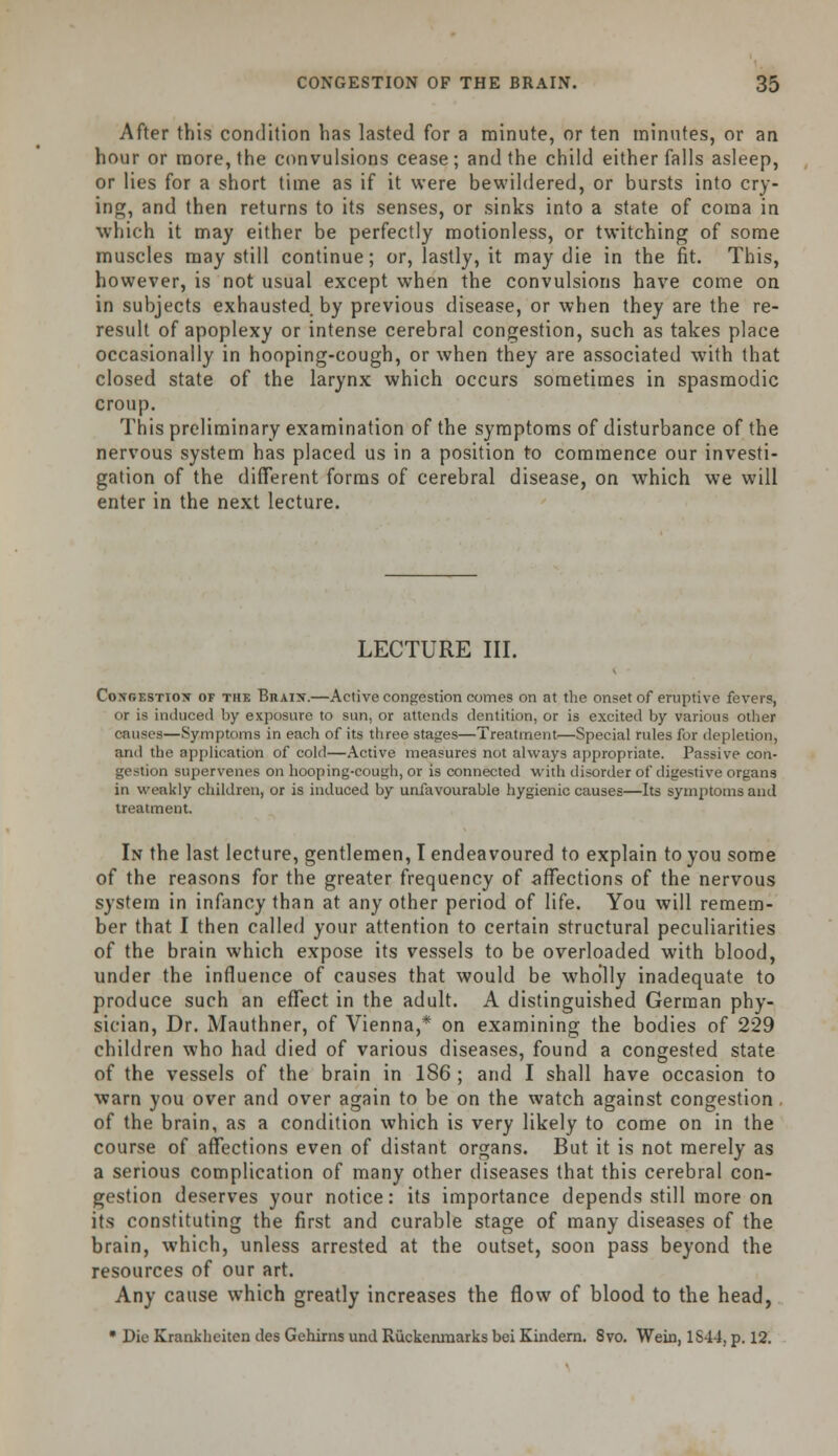 After this condition has lasted for a minute, or ten minutes, or an hour or more, the convulsions cease; and the child either falls asleep, or lies for a short time as if it were bewildered, or bursts into cry- ing, and then returns to its senses, or sinks into a state of coma in which it may either be perfectly motionless, or twitching of some muscles may still continue; or, lastly, it may die in the fit. This, however, is not usual except when the convulsions have come on in subjects exhausted by previous disease, or when they are the re- result of apoplexy or intense cerebral congestion, such as takes place occasionally in hooping-cough, or when they are associated with that closed state of the larynx which occurs sometimes in spasmodic croup. This preliminary examination of the symptoms of disturbance of the nervous system has placed us in a position to commence our investi- gation of the different forms of cerebral disease, on which we will enter in the next lecture. LECTURE III. Congestion of the Brain.—Active congestion comes on at the onset of eruptive fevers, or is induced by exposure to sun. or attends dentition, or is excited by various other causes—Symptoms in each of its three stages—Treatment—Special rules for depletion, and the application of cold—Active measures not always appropriate. Passive con- gestion supervenes on hooping-cough, or is connected with disorder of digestive organs in weakly children, or is induced by unfavourable hygienic causes—Its symptoms and treatment. In the last lecture, gentlemen, I endeavoured to explain to you some of the reasons for the greater frequency of affections of the nervous system in infancy than at any other period of life. You will remem- ber that I then called your attention to certain structural peculiarities of the brain which expose its vessels to be overloaded with blood, under the influence of causes that would be wholly inadequate to produce such an effect in the adult. A distinguished German phy- sician, Dr. Mauthner, of Vienna,* on examining the bodies of 229 children who had died of various diseases, found a congested state of the vessels of the brain in 186 ; and I shall have occasion to warn you over and over again to be on the watch against congestion . of the brain, as a condition which is very likely to come on in the course of affections even of distant organs. But it is not merely as a serious complication of many other diseases that this cerebral con- gestion deserves your notice: its importance depends still more on its constituting the first and curable stage of many diseases of the brain, which, unless arrested at the outset, soon pass beyond the resources of our art. Any cause which greatly increases the flow of blood to the head, • Die Krankheiten des Gehirns und Ruckenmarks bei Kindern. 8vo. Wein, 1S44, p. 12.