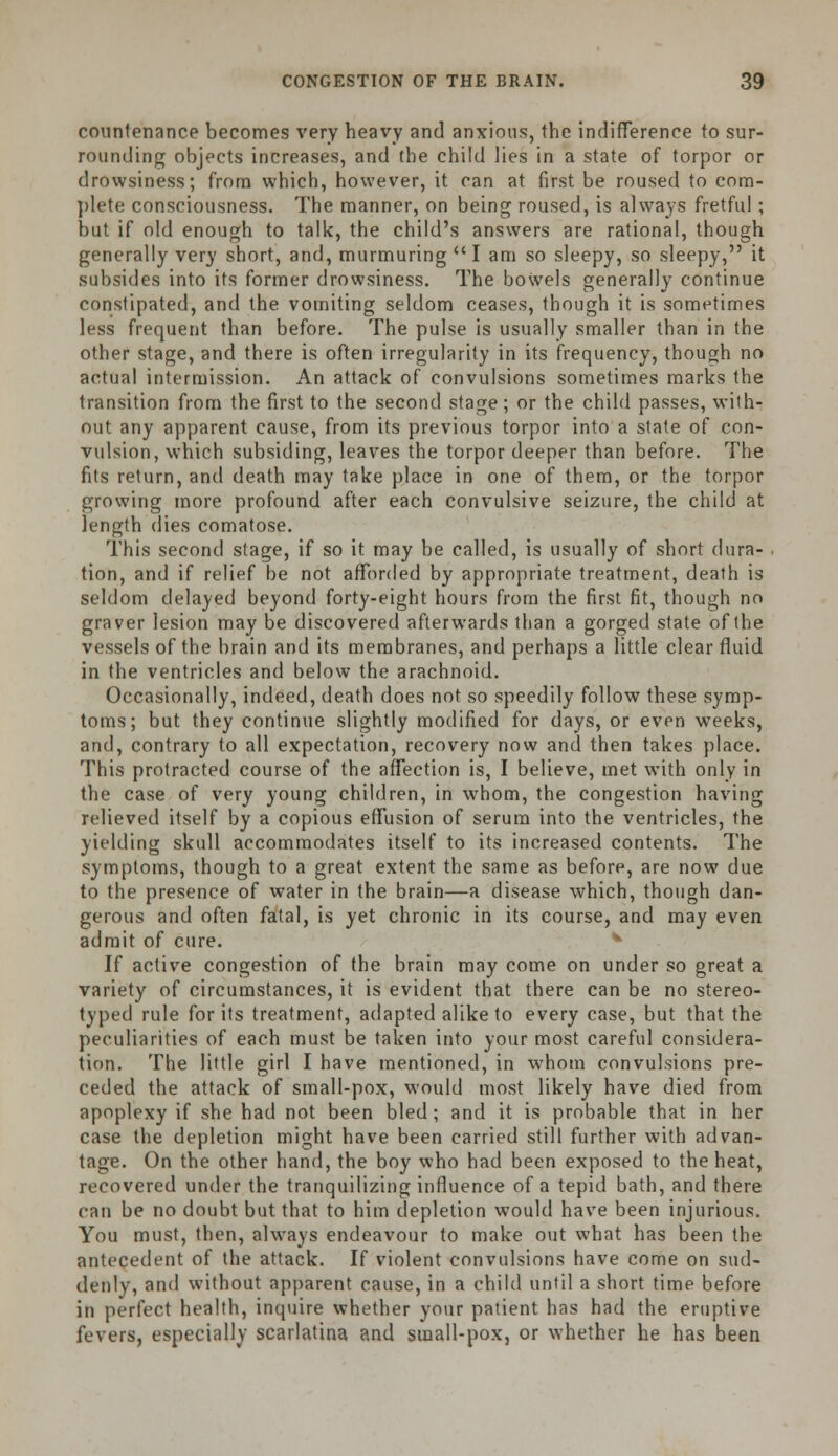 countenance becomes very heavy and anxious, the indifference to sur- rounding objects increases, and the child lies in a state of torpor or drowsiness; from which, however, it can at first be roused to com- plete consciousness. The manner, on being roused, is always fretful; but if old enough to talk, the child's answers are rational, though generally very short, and, murmuring I am so sleepy, so sleepy, it subsides into its former drowsiness. The bowels generally continue constipated, and the vomiting seldom ceases, though it is sometimes less frequent than before. The pulse is usually smaller than in the other stage, and there is often irregularity in its frequency, though no actual intermission. An attack of convulsions sometimes marks the transition from the first to the second stage; or the child passes, with- out any apparent cause, from its previous torpor into a state of con- vulsion, which subsiding, leaves the torpor deeper than before. The fits return, and death may take place in one of them, or the torpor growing more profound after each convulsive seizure, the child at length dies comatose. This second stage, if so it may be called, is usually of short dura- tion, and if relief be not afforded by appropriate treatment, death is seldom delayed beyond forty-eight hours from the first fit, though no graver lesion may be discovered afterwards than a gorged state of the vessels of the brain and its membranes, and perhaps a little clear fluid in the ventricles and below the arachnoid. Occasionally, indeed, death does not so speedily follow these symp- toms; but they continue slightly modified for days, or even weeks, and, contrary to all expectation, recovery now and then takes place. This protracted course of the affection is, I believe, met with only in the case of very young children, in whom, the congestion having relieved itself by a copious effusion of serum into the ventricles, the yielding skull accommodates itself to its increased contents. The symptoms, though to a great extent the same as before, are now due to the presence of water in the brain—a disease which, though dan- gerous and often fatal, is yet chronic in its course, and may even admit of cure. If active congestion of the brain may come on under so great a variety of circumstances, it is evident that there can be no stereo- typed rule for its treatment, adapted alike to every case, but that the peculiarities of each must be taken into your most careful considera- tion. The little girl I have mentioned, in whom convulsions pre- ceded the attack of small-pox, would most likely have died from apoplexy if she had not been bled ; and it is probable that in her case the depletion might have been carried still further with advan- tage. On the other hand, the boy who had been exposed to the heat, recovered under the tranquilizing influence of a tepid bath, and there can be no doubt but that to him depletion would have been injurious. You must, then, always endeavour to make out what has been the antecedent of the attack. If violent convulsions have come on sud- denly, and without apparent cause, in a child until a short time before in perfect health, inquire whether your patient has had the eruptive fevers, especially scarlatina and small-pox, or whether he has been