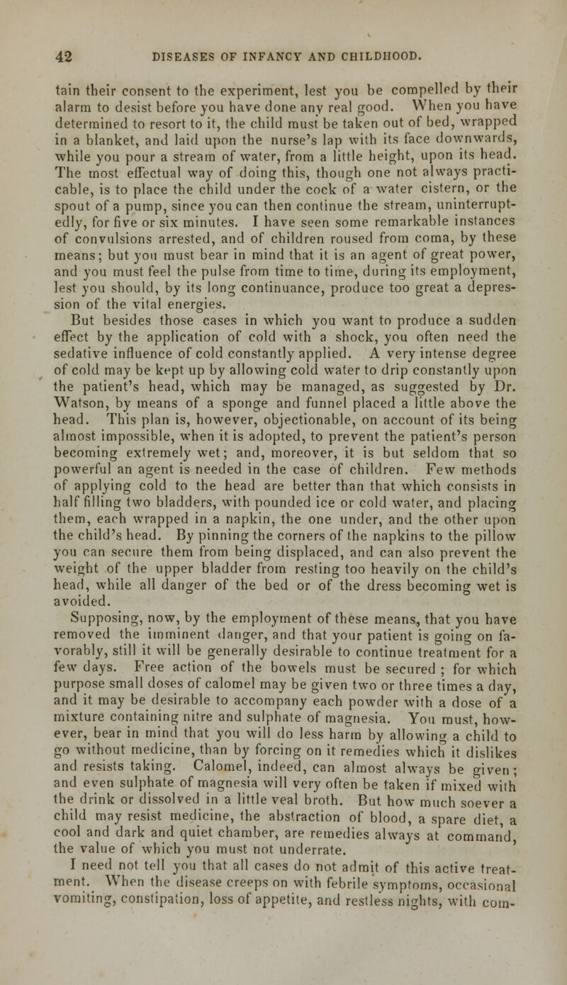 tain their consent to the experiment, lest you be compelled by their alarm to desist before you have done any real good. When you have determined to resort to it, the child must be taken out of bed, wrapped in a blanket, and laid upon the nurse's lap with its face downwards, while you pour a stream of water, from a little height, upon its head. The most effectual way of doing this, though one not always practi- cable, is to place the child under the cock of a water cistern, or the spout of a pump, since you can then continue the stream, uninterrupt- edly, for five or six minutes. I have seen some remarkable instances of convulsions arrested, and of children roused from coma, by these means; but you must bear in mind that it is an agent of great power, and you must feel the pulse from time to time, during its employment, lest you should, by its long continuance, produce too great a depres- sion of the vital energies. But besides those cases in which you want to produce a sudden effect by the application of cold with a shock, you often need the sedative influence of cold constantly applied. A very intense degree of cold may be kept up by allowing cold water to drip constantly upon the patient's head, which may be managed, as suggested by Dr. Watson, by means of a sponge and funnel placed a little above the head. This plan is, however, objectionable, on account of its being almost impossible, when it is adopted, to prevent the patient's person becoming extremely wet; and, moreover, it is but seldom that so powerful an agent is needed in the case of children. Few methods of applying cold to the head are better than that which consists in half filling two bladders, with pounded ice or cold water, and placing them, each wrapped in a napkin, the one under, and the other upon the child's head. By pinning the corners of the napkins to the pillow you can secure them from being displaced, and can also prevent the weight of the upper bladder from resting too heavily on the child's head, while all danger of the bed or of the dress becoming wet is avoided. Supposing, now, by the employment of these means, that you have removed the imminent danger, and that your patient is going on fa- vorably, still it will be generally desirable to continue treatment for a few days. Free action of the bowels must be secured ; for which purpose small doses of calomel may be given two or three times a day, and it may be desirable to accompany each powder with a dose of a mixture containing nitre and sulphate of magnesia. You must, how- ever, bear in mind that you will do less harm by allowing a child to go without medicine, than by forcing on it remedies which it dislikes and resists taking. Calomel, indeed, can almost always be given; and even sulphate of magnesia will very often be taken if mixed with the drink or dissolved in a little veal broth. But how much soever a child may resist medicine, the abstraction of blood, a spare diet, a cool and dark and quiet chamber, are remedies always at command the value of which you must not underrate. I need not tell you that all cases do not admit of this active treat- ment. When the disease creeps on with febrile symptoms, occasional vomiting, constipation, loss of appetite, and restless nights, with com-