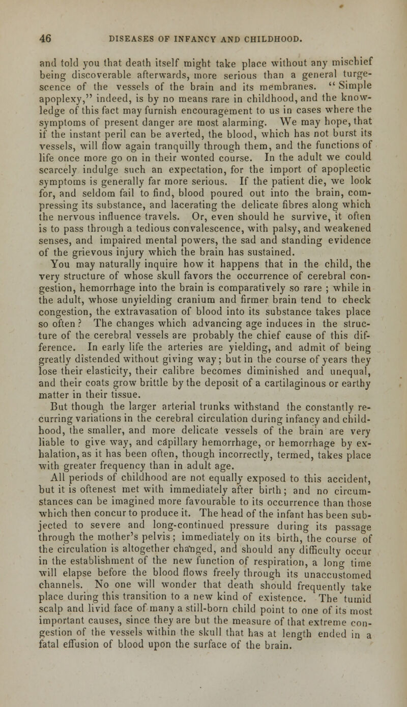 and told you that death itself might take place without any mischief being discoverable afterwards, more serious than a general tume- scence of the vessels of the brain and its membranes.  Simple apoplexy, indeed, is by no means rare in childhood, and the know- ledge of this fact may furnish encouragement to us in cases where the symptoms of present danger are most alarming. We may hope, that if the instant peril can be averted, the blood, which has not burst its vessels, will flow again tranquilly through them, and the functions of life once more go on in their wonted course. In the adult we could scarcely indulge such an expectation, for the import of apoplectic symptoms is generally far more serious. If the patient die, we look for, and seldom fail to find, blood poured out into the brain, com- pressing its substance, and lacerating the delicate fibres along which the nervous influence travels. Or, even should he survive, it often is to pass through a tedious convalescence, with palsy, and weakened senses, and impaired mental powers, the sad and standing evidence of the grievous injury which the brain has sustained. You may naturally inquire how it happens that in the child, the very structure of whose skull favors the occurrence of cerebral con- gestion, hemorrhage into the brain is comparatively so rare ; while in the adult, whose unyielding cranium and firmer brain tend to check congestion, the extravasation of blood into its substance takes place so often ? The changes which advancing age induces in the struc- ture of the cerebral vessels are probably the chief cause of this dif- ference. In early life the arteries are yielding, and admit of being greatly distended without giving way; but in the course of years they lose their elasticity, their calibre becomes diminished and unequal, and their coats grow brittle by the deposit of a cartilaginous or earthy matter in their tissue. But though the larger arterial trunks withstand the constantly re- curring variations in the cerebral circulation during infancy and child- hood, the smaller, and more delicate vessels of the brain are very liable to give way, and capillary hemorrhage, or hemorrhage by ex- halation, as it has been often, though incorrectly, termed, takes place with greater frequency than in adult age. All periods of childhood are not equally exposed to this accident, but it is oftenest met with immediately after birth; and no circum- stances can be imagined more favourable to its occurrence than those which then concur to produce it. The head of the infant has been sub- jected to severe and long-continued pressure during its passage through the mother's pelvis; immediately on its birth, the course of the circulation is altogether changed, and should any difficulty occur in the establishment of the new function of respiration, a lono- time will elapse before the blood flows freely through its unaccustomed channels. No one will wonder that death should frequently take place during this transition to a new kind of existence. The tumid scalp and livid face of many a still-born child point to one of its most important causes, since they are but the measure of that extreme con- gestion of the vessels within the skull that has at length ended in a fatal effusion of blood upon the surface of the brain.