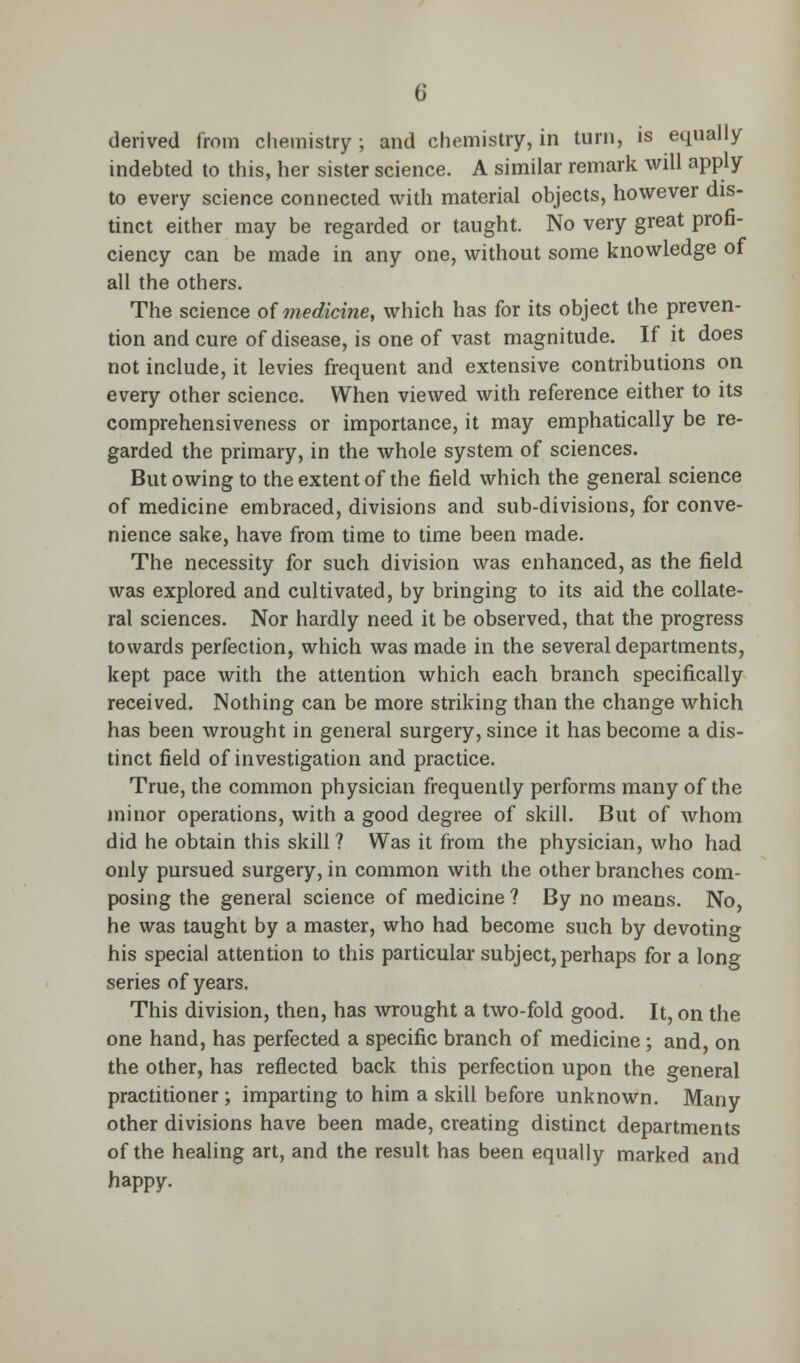 derived from chemistry ; and chemistry, in turn, is equally indebted to this, her sister science. A similar remark will apply- to every science connected with material objects, however dis- tinct either may be regarded or taught. No very great profi- ciency can be made in any one, without some knowledge of all the others. The science of medicine, which has for its object the preven- tion and cure of disease, is one of vast magnitude. If it does not include, it levies frequent and extensive contributions on every other science. When viewed with reference either to its comprehensiveness or importance, it may emphatically be re- garded the primary, in the whole system of sciences. But owing to the extent of the field which the general science of medicine embraced, divisions and sub-divisions, for conve- nience sake, have from time to time been made. The necessity for such division was enhanced, as the field was explored and cultivated, by bringing to its aid the collate- ral sciences. Nor hardly need it be observed, that the progress towards perfection, which was made in the several departments, kept pace with the attention which each branch specifically received. Nothing can be more striking than the change which has been wrought in general surgery, since it has become a dis- tinct field of investigation and practice. True, the common physician frequently performs many of the minor operations, with a good degree of skill. But of whom did he obtain this skill? Was it from the physician, who had only pursued surgery, in common with the other branches com- posing the general science of medicine ? By no means. No, he was taught by a master, who had become such by devoting his special attention to this particular subject, perhaps for a long series of years. This division, then, has wrought a two-fold good. It, on the one hand, has perfected a specific branch of medicine; and, on the other, has reflected back this perfection upon the general practitioner; imparting to him a skill before unknown. Many other divisions have been made, creating distinct departments of the healing art, and the result has been equally marked and happy.