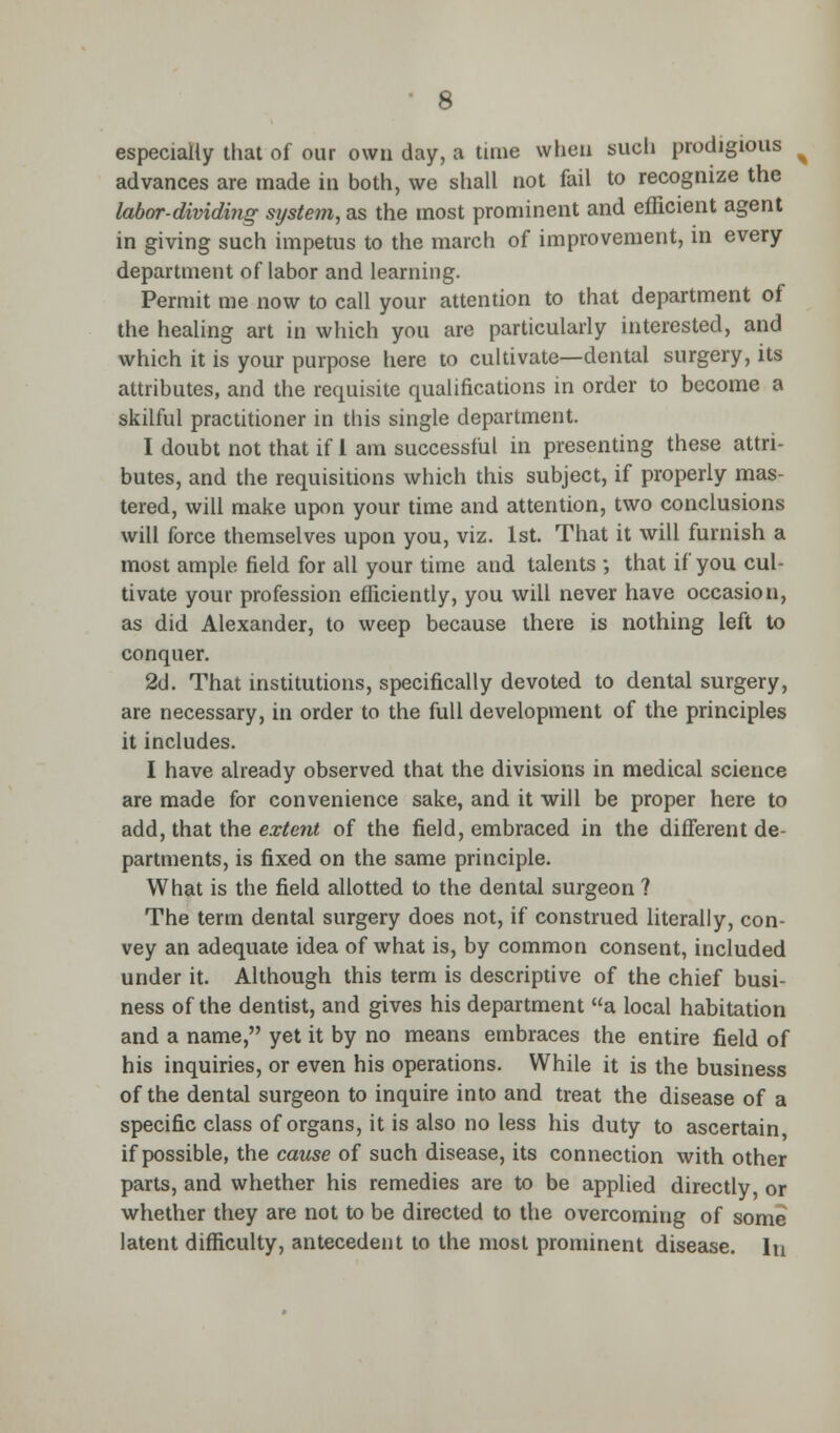 especially that of our own day, a time when such prodigious advances are made in both, we shall not fail to recognize the labor-dividing system, as the most prominent and efficient agent in giving such impetus to the march of improvement, in every department of labor and learning. Permit me now to call your attention to that department of the healing art in which you are particularly interested, and which it is your purpose here to cultivate—dental surgery, its attributes, and the requisite qualifications in order to become a skilful practitioner in this single department. I doubt not that if 1 am successful in presenting these attri- butes, and the requisitions which this subject, if properly mas- tered, will make upon your time and attention, two conclusions will force themselves upon you, viz. 1st. That it will furnish a most ample field for all your time and talents ; that if you cul- tivate your profession efficiently, you will never have occasion, as did Alexander, to weep because there is nothing left to conquer. 2d. That institutions, specifically devoted to dental surgery, are necessary, in order to the full development of the principles it includes. I have already observed that the divisions in medical science are made for convenience sake, and it will be proper here to add, that the extent of the field, embraced in the different de- partments, is fixed on the same principle. What is the field allotted to the dental surgeon ? The term dental surgery does not, if construed literally, con- vey an adequate idea of what is, by common consent, included under it. Although this term is descriptive of the chief busi- ness of the dentist, and gives his department a local habitation and a name, yet it by no means embraces the entire field of his inquiries, or even his operations. While it is the business of the dental surgeon to inquire into and treat the disease of a specific class of organs, it is also no less his duty to ascertain if possible, the cause of such disease, its connection with other parts, and whether his remedies are to be applied directly, or whether they are not to be directed to the overcoming of some latent difficulty, antecedent to the most prominent disease. In