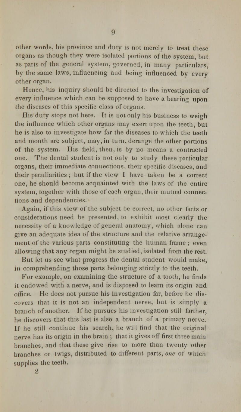 other words, his province and duty is not merely to treat these organs as though they were isolated portions of the system, but as parts of the general system, governed, in many particulars, by the same laws, influencing and being influenced by every other organ. Hence, his inquiry should be directed to the investigation of every influence which can be supposed to have a bearing upon the diseases of this specific class of organs. His duty stops not here. It is not only his business to weigh the influence which other organs may exert upon the teeth, but he is also to investigate how far the diseases to which the teeth and mouth are subject, may, in turn, derange the other portions of the system. His field, then, is by no means a contracted one. The dental student is not only to study these particular organs, their immediate connections, their specific diseases, and their peculiarities ; but if the view I have taken be a correct one, he should become acquainted with the laws of the entire system, together with those of each organ, their mutual connec- tions and dependencies. Again, if this view of the subject be correct, no other tacts or considerations need be presented, to exhibit most clearly the necessity of a knowledge of general anatomy, which alone can give an adequate idea of the structure and the relative arrange- ment of the various parts constituting the human frame ; even allowing that any organ might be studied, isolated from the rest. But let us see what progress the dental student would make, in comprehending those parts belonging strictly to the teeth. For example, on examining the structure of a tooth, he finds it endowed with a nerve, and is disposed to learn its origin and office. He does not pursue his investigation far, before he dis- covers that it is not an independent nerve, but is simply a branch of another. If he pursues his investigation still farther, he discovers that this last is also a branch of a primary nerve. If he still continue his search, he will find that the original nerve has its origin in the brain ; that it gives off first three main branches, and that these give rise to more than twenty other branches or twigs, distributed to different parts, one of which supplies the teeth. 2