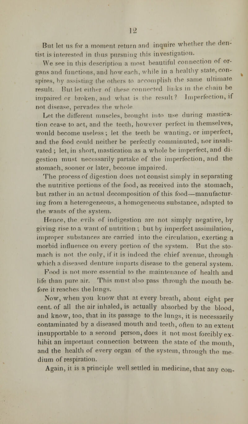 But let us for a moment return and inquire whether the den- tist is interested in thus pursuing this investigation. We see in this description a most beautiful connection of or- gans and functions, and how each, while in a healthy state, con- spires, by assisting the others to accomplish the same ultimate result. Hut let either of these connected links in the chain he impaired or broken, and what is the result/' Imperfection, if not disease, pervades ihe whole Let the different muscles, brought into use during mastica- tion cease to act, and the teeth, however perfect in themselves, would become useless; let the teeth be wanting, or imperfect, and the food could neither be perfectly comminuted, nor insali- vated ; let, in short, mastication as a whole be imperfect, and di- gestion must necessarily partake of the imperfection, and the stomach, sooner or later, become impaired. The process of digestion does not consist simply in separating the nutritive portions of the food, as received into the stomach, but rather in an actual decomposition of this food—manufactur- ing from a heterogeneous, a homogeneous substance, adapted to the wants of the system. [-fence, the evils of indigestion are not simply negative, by giving rise to a want of nutrition ; but by imperfect assimilation, improper substances are carried into the circulation, exerting a morbid influence on every portion of the system. Hut the sto- mach is not the only, if it is indeed the chief avenue, through which a diseased denture imparts disease to the general system. Food is not more essential to the maintenance of health and life than pure air. This must also pass through the mouth be- fore it reaches the lnngs. Now, when you know that at every breath, about eight per cent, of all the air inhaled, is actually absorbed by the blood, and know, too, that in its passage to the lungs, it is necessarily contaminated by a diseased mouth and teeth, often to an extent insupportable to a second person, does it not most forcibly ex- hibit an important connection between the state of the mouth and the health of every organ of the system, through the me- dium of respiration. Again, it is a principle well settled in medicine, that any con-