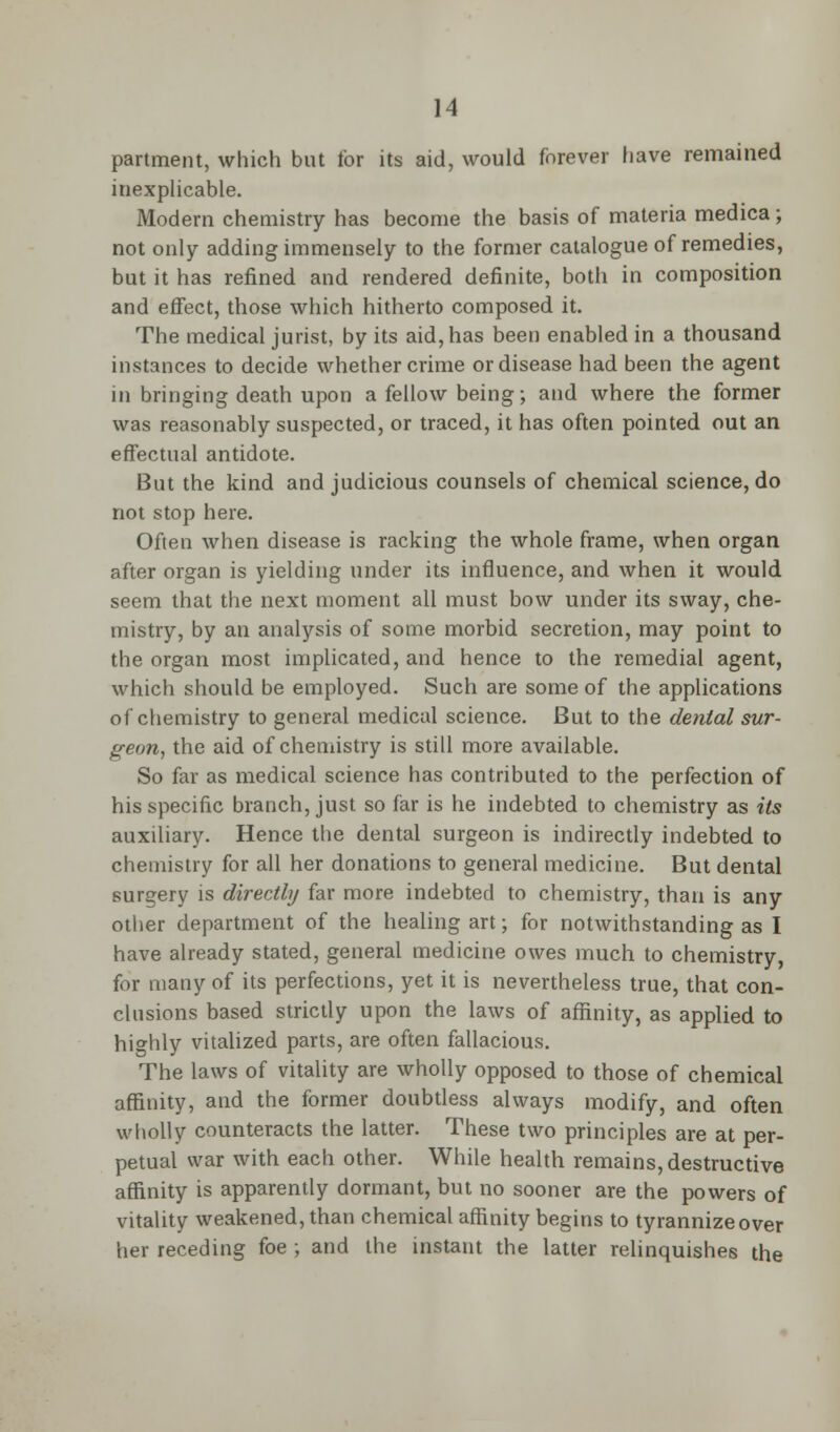 partment, which but for its aid, would forever have remained inexplicable. Modern chemistry has become the basis of materia medica; not only adding immensely to the former catalogue of remedies, but it has refined and rendered definite, both in composition and effect, those which hitherto composed it. The medical jurist, by its aid, has been enabled in a thousand instances to decide whether crime or disease had been the agent in bringing death upon a fellow being; and where the former was reasonably suspected, or traced, it has often pointed out an effectual antidote. But the kind and judicious counsels of chemical science, do not stop here. Often when disease is racking the whole frame, when organ after organ is yielding under its influence, and when it would seem that the next moment all must bow under its sway, che- mistry, by an analysis of some morbid secretion, may point to the organ most implicated, and hence to the remedial agent, which should be employed. Such are some of the applications of chemistry to general medical science. But to the dental sur- geon, the aid of chemistry is still more available. So far as medical science has contributed to the perfection of his specific branch, just so far is he indebted to chemistry as its auxiliary. Hence the dental surgeon is indirectly indebted to chemistry for all her donations to general medicine. But dental surgery is directly far more indebted to chemistry, than is any other department of the healing art; for notwithstanding as I have already stated, general medicine owes much to chemistry, for many of its perfections, yet it is nevertheless true, that con- clusions based strictly upon the laws of affinity, as applied to hio-hly vitalized parts, are often fallacious. The laws of vitality are wholly opposed to those of chemical affinity, and the former doubtless always modify, and often wholly counteracts the latter. These two principles are at per- petual war with each other. While health remains, destructive affinity is apparently dormant, but no sooner are the powers of vitality weakened, than chemical affinity begins to tyrannize over her receding foe ; and the instant the latter relinquishes the