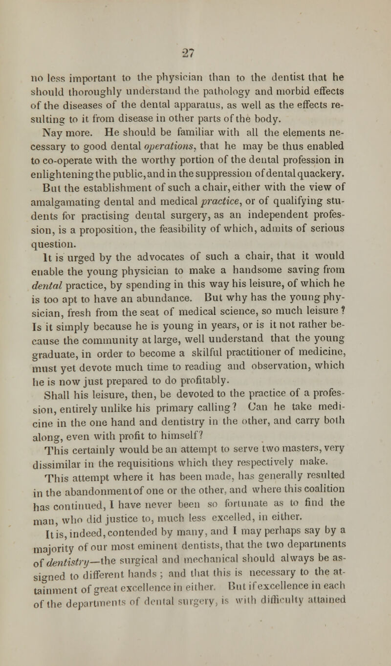 no less important to the physician than to the dentist that he should thoroughly understand the pathology and morbid effects of the diseases of the dental apparatus, as well as the effects re- sulting to it from disease in other parts of the body. Nay more. He should be familiar with all the elements ne- cessary to good dental operations, that he may be thus enabled to co-operate with the worthy portion of the dental profession in enlighteningthe public, and in the suppression of dental quackery. But the establishment of such a chair, either with the view of amalgamating dental and medical practice, or of qualifying stu- dents for practising dental surgery, as an independent profes- sion, is a proposition, the feasibility of which, admits of serious question. It is urged by the advocates of such a chair, that it would enable the young physician to make a handsome saving from dental practice, by spending in this way his leisure, of which he is too apt to have an abundance. But why has the young phy- sician, fresh from the seat of medical science, so much leisure ? Is it simply because he is young in years, or is it not rather be- cause the community at large, well understand that the young graduate, in order to become a skilful practitioner of medicine, must yet devote much time to reading and observation, which he is now just prepared to do profitably. Shall his leisure, then, be devoted to the practice of a profes- sion, entirely unlike his primary calling? Can he take medi- cine in the one hand and dentistry in the other, and carry both along, even with profit to himself? This certainly would be an attempt to serve two masters, very dissimilar in the requisitions which they respectively make. This attempt where it has been made, has generally resulted in the abandonment of one or the other, and where this coalition has continued, I have never been so fortunate as to find the man, who did justice to, much less excelled, in either. It is, indeed, contended by many, and I may perhaps say by a majority of our most eminent dentists, that the two departments of dentistry—the surgical and mechanical should always be as- signed to different hands ; and that this is necessary to the at- tainment of great excellence in either. But if excellence in each of the departments of dental surgery, is with difficulty attained