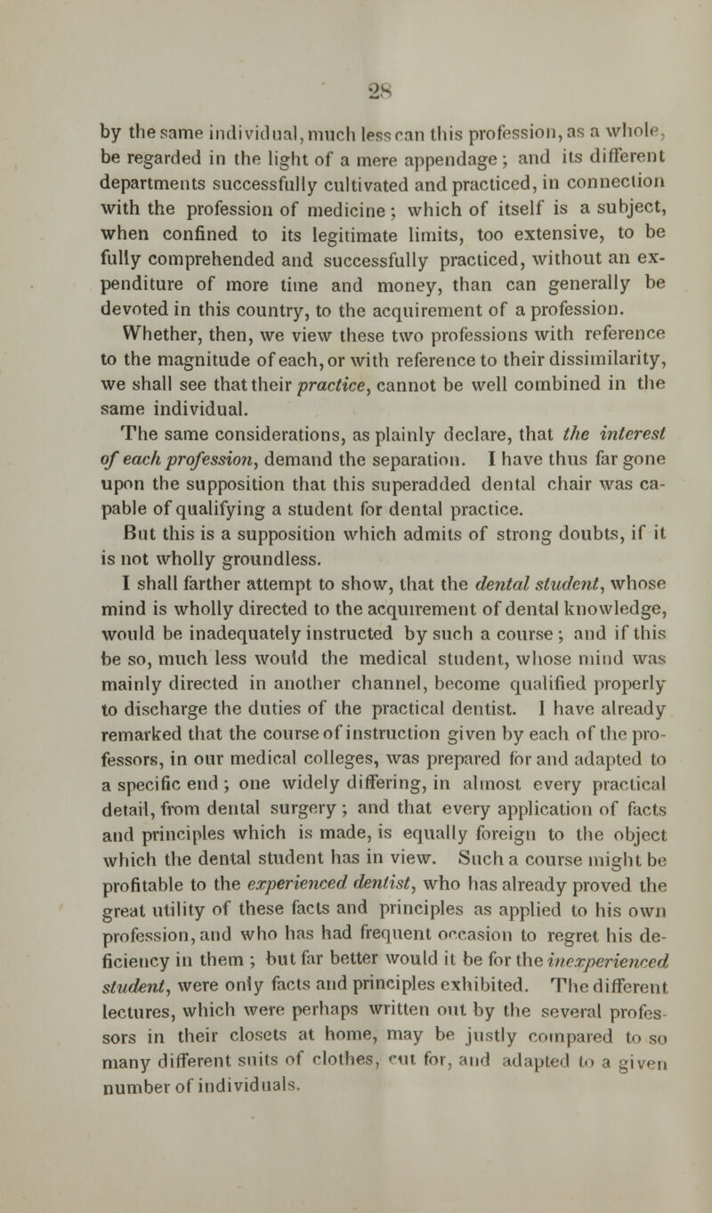 2S by the same individual, much less can this profession, as a whole, be regarded in the light of a mere appendage ; and its different departments successfully cultivated and practiced, in connection with the profession of medicine; which of itself is a subject, when confined to its legitimate limits, too extensive, to be fully comprehended and successfully practiced, without an ex- penditure of more time and money, than can generally be devoted in this country, to the acquirement of a profession. Whether, then, we view these two professions with reference to the magnitude of each,or with reference to their dissimilarity, we shall see that their practice, cannot be well combined in the same individual. The same considerations, as plainly declare, that the interest of each profession, demand the separation. I have thus far gone upon the supposition that this superadded dental chair was ca- pable of qualifying a student for dental practice. But this is a supposition which admits of strong doubts, if it is not wholly groundless. I shall farther attempt to show, that the dental student, whose mind is wholly directed to the acquirement of dental knowledge, would be inadequately instructed by such a course; and if this be so, much less would the medical student, whose mind was mainly directed in another channel, become qualified properly to discharge the duties of the practical dentist. I have already remarked that the course of instruction given by each of the pro- fessors, in our medical colleges, was prepared for and adapted to a specific end ; one widely differing, in almost every practical detail, from dental surgery ; and that every application of facts and principles which is made, is equally foreign to the object which the dental student has in view. Such a course might be profitable to the experienced dentist, who has already proved the great utility of these facts and principles as applied to his own profession, and who has had frequent occasion to regret his de- ficiency in them ; but far better would it be for the inexperienced student, were only facts and principles exhibited. The different lectures, which were perhaps written out by the several profes- sors in their closets at home, may be justly compared to so many different suits of clothes, nit for, and adapted to a given number of individuals.