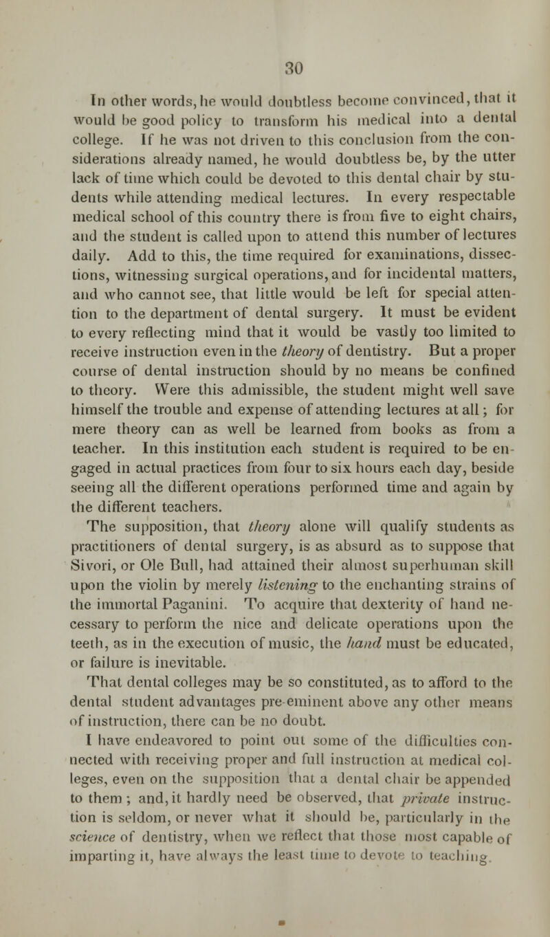 In other words, he would doubtless become convinced, that it would be good policy to transform his medical into a dental college. If he was not driven to this conclusion from the con- siderations already named, he would doubtless be, by the utter lack of time which could be devoted to this dental chair by stu- dents while attending medical lectures. In every respectable medical school of this country there is from five to eight chairs, and the student is called upon to attend this number of lectures daily. Add to this, the time required for examinations, dissec- tions, witnessing surgical operations, and for incidental matters, and who cannot see, that little would be left for special atten- tion to the department of dental surgery. It must be evident to every reflecting mind that it would be vastly too limited to receive instruction even in the theory of dentistry. But a proper course of dental instruction should by no means be confined to theory. Were this admissible, the student might well save himself the trouble and expense of attending lectures at all; for mere theory can as well be learned from books as from a teacher. In this institution each student is required to be en gaged in actual practices from four to six hours each day, beside seeing all the different operations performed time and again by the different teachers. The supposition, that theory alone will qualify students as practitioners of dental surgery, is as absurd as to suppose that Sivori, or Ole Bull, had attained their almost superhuman skill upon the violin by merely listening to the enchanting strains of the immortal Paganini. To acquire that dexterity of hand ne- cessary to perform the nice and delicate operations upon the teeth, as in the execution of music, the hand must be educated, or failure is inevitable. That dental colleges may be so constituted, as to afford to the dental student advantages pre-eminent above any other means of instruction, there can be no doubt. I have endeavored to point out some of the difficulties con- nected with receiving proper and full instruction at medical col- leges, even on the supposition that a dental chair be appended to them -, and, it hardly need be observed, that private instruc- tion is seldom, or never what it should be, particularly in the science of dentistry, when we reflect that those most capable of imparting it, have always the least time t<> devote to teaching.