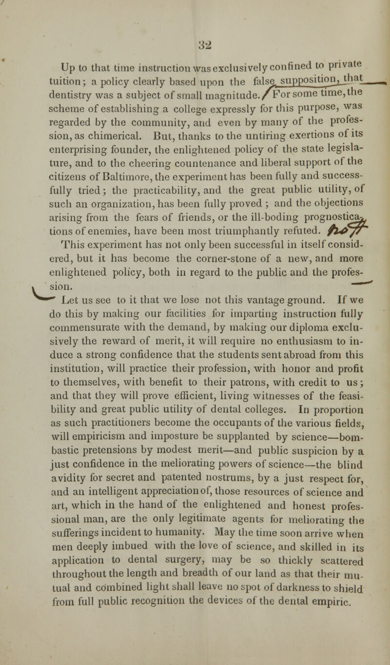 Up to that time instruction was exclusively confined to private tuition; a policy clearly based upon the false, supposition^jhat^ dentistry was a subject of small magnitude./For some time,the scheme of establishing a college expressly for this purpose, was regarded by the community, and even by many of the profes- sion, as chimerical. But, thanks to the untiring exertions of its enterprising founder, the enlightened policy of the state legisla- ture, and to the cheering countenance and liberal support of the citizens of Baltimore, the experiment has been fully and success- fully tried; the practicability, and the great public utility, of such an organization, has been fully proved ; and the objections arising from the fears of friends, or the ill-boding prognostica^ tions of enemies, have been most triumphantly refuted. fl4>// This experiment has not only been successful in itself consid- ered, but it has become the corner-stone of a new, and more enlightened policy, both in regard to the public and the profes- » sion. —' ^—* Let us see to it that we lose not this vantage ground. If we do this by making our facilities for imparting instruction fully commensurate with the demand, by making our diploma exclu- sively the reward of merit, it will require no enthusiasm to in- duce a strong confidence that the students sent abroad from this institution, will practice their profession, with honor and profit to themselves, with benefit to their patrons, with credit to us; and that they will prove efficient, living witnesses of the feasi- bility and great public utility of dental colleges. In proportion as such practitioners become the occupants of the various fields, will empiricism and imposture be supplanted by science—bom- bastic pretensions by modest merit—and public suspicion by a just confidence in the meliorating powers of science—the blind avidity for secret and patented nostrums, by a just respect for, and an intelligent appreciation of, those resources of science and art, which in the hand of the enlightened and honest profes- sional man, are the only legitimate agents for meliorating the sufferings incident to humanity. May the time soon arrive when men deeply imbued with the love of science, and skilled in its application to dental surgery, may be so thickly scattered throughout the length and breadth of our land as that their mu- tual and combined light shall leave no spot of darkness to shield from full public recognition the devices of the dental empiric.