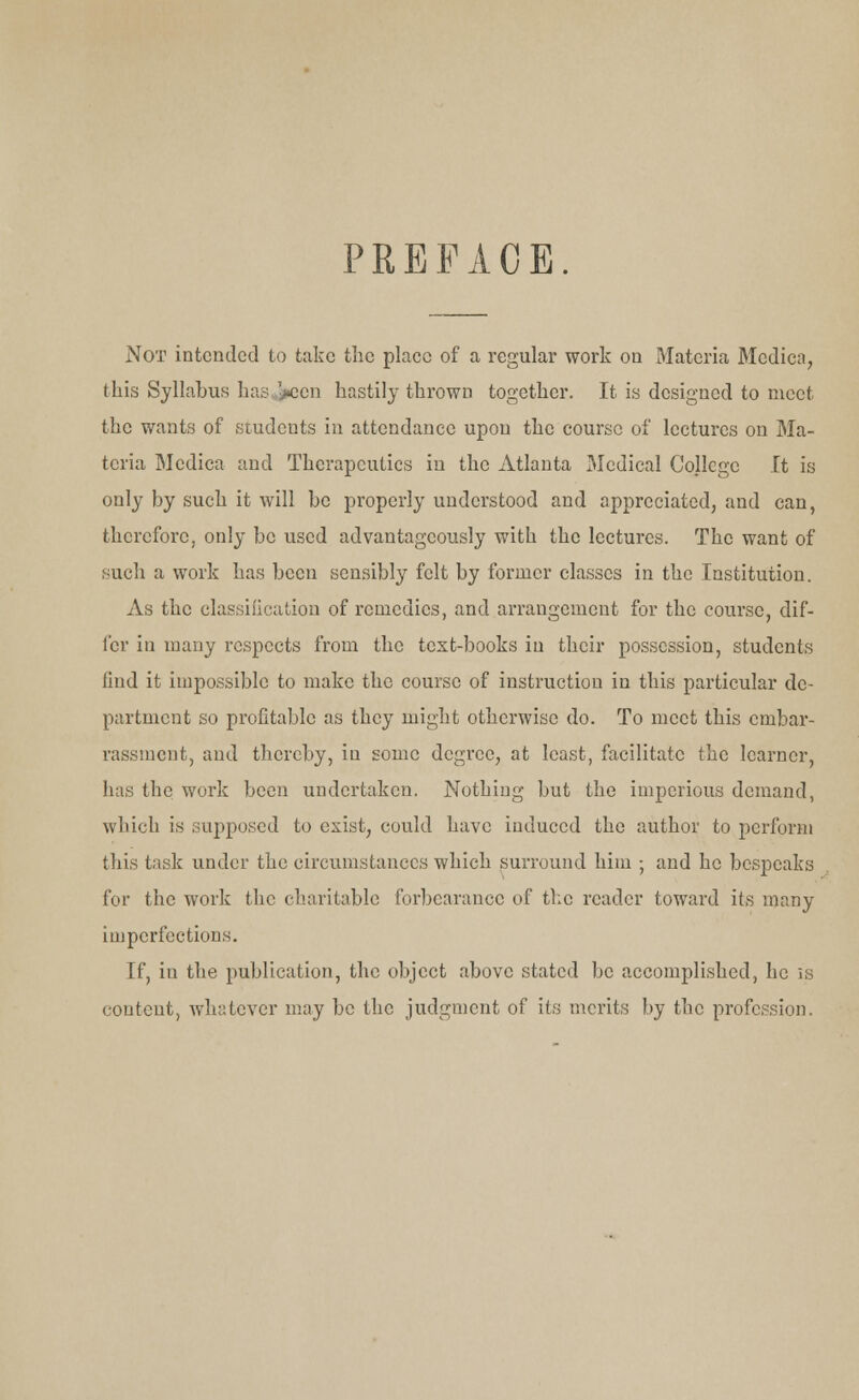 PREFACE. Not intended to take the place of a regular work on Materia Mcdica, this Syllabus hasten hastily thrown together. It is designed to meet the wants of students in attendance upon the course of lectures on Ma- teria Medica and Therapeutics in the Atlanta Medical College It is only by such it will be properly understood and appreciated, and can, therefore, only be used advantageously with the lectures. The want of such a work has been sensibly felt by former classes in the Institution. As the classification of remedies, and arrangement for the course, dif- fer in many respects from the text-books in their possession, students find it impossible to make the course of instruction in this particular de- partment so profitable as they might otherwise do. To meet this embar- rassment, and thereby, in some degree, at least, facilitate the learner, has the work been undertaken. Nothing but the imperious demand, which is supposed to exist, could have induced the author to perform this task under the circumstances which surround him ; and he bespeaks for the work the charitable forbearance of the reader toward its many imperfections. If, in the publication, the object above stated be accomplished, he is content, whatever may be the judgment of its merits by the profession.