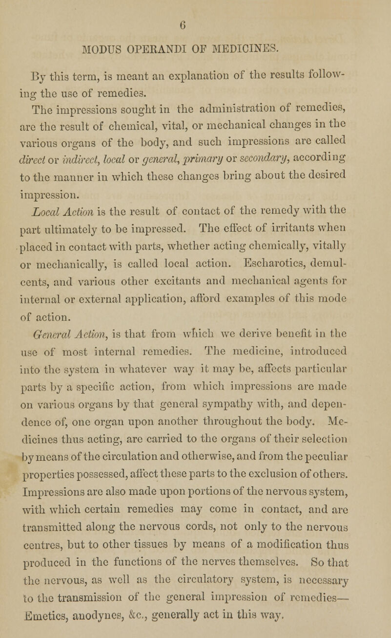 MODUS OPERANDI OF MEDICINES. By this term, is meant an explanation of the results follow- ing the use of remedies. The impressions sought in the administration of remedies, are the result of chemical, vital, or mechanical changes in the various organs of the body, and such impressions are called direct or indirect, local or general, primary or secondary, according to the manner in which these changes bring about the desired impression. Local Action is the result of contact of the remedy with the part ultimately to be impressed. The effect of irritants when placed in contact with parts, whether acting chemically, vitally or mechanically, is called local action. Escharotics, demul- cents, and various other excitants and mechanical agents for internal or external application, afford examples of this mode of action. General Action, is that from which we derive benefit in the use of most internal remedies. The medicine, introduced into the system in whatever way it may be, affects particular parts by a specific action, from which impressions arc made on various organs by that general sympathy with, and depen- dence of, one organ upon another throughout the body. Me- dicines thus acting, arc carried to the organs of their selection by means of the circulation and otherwise, and from the peculiar properties possessed, affect these parts to the exclusion of others. Impressions arc also made upon portions of the nervous system, with which certain remedies may come in contact, and arc transmitted along the nervous cords, not only to the nervous centres, but to other tissues by means of a modification thus produced in the functions of the nerves themselves. So that the nervous, as well as the circulatory system, is necessary lo the transmission of the general impression of remedies— Emetics, anodynes, &c, generally act in this way.