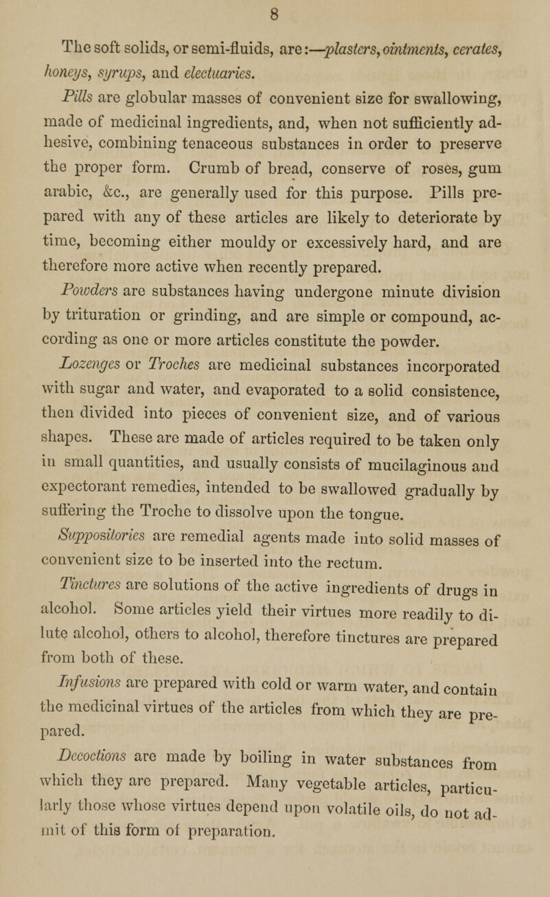 The soft solids, or semi-fluids, are:—plasters,ointments, cerates, honeys, syrups, and electuaries. Pills are globular masses of convenient size for swallowing, made of medicinal ingredients, and, when not sufficiently ad- hesive, combining tenaceous substances in order to preserve the proper form. Crumb of bread, conserve of roses, gum arabic, &c, are generally used for this purpose. Pills pre- pared with any of these articles are likely to deteriorate by time, becoming either mouldy or excessively hard, and are therefore more active when recently prepared. Poivders are substances having undergone minute division by trituration or grinding, and are simple or compound, ac- cording as one or more articles constitute the powder. Lozenges or Troches are medicinal substances incorporated with sugar and water, and evaporated to a solid consistence, then divided into pieces of convenient size, and of various shapes. These are made of articles required to be taken only in small quantities, and usually consists of mucilaginous and expectorant remedies, intended to be swallowed gradually by suffering the Troche to dissolve upon the tongue. Suppositories are remedial agents made into solid masses of convenient size to be inserted into the rectum. Tinctures are solutions of the active ingredients of drugs in alcohol. Some articles yield their virtues more readily to di- lute alcohol, others to alcohol, therefore tinctures are prepared from both of these. Infusions are prepared with cold or warm water, and contain the medicinal virtues of the articles from which they are pre- pared. Decoctions are made by boiling in water substances from which they are prepared. Many vegetable articles, particu- larly those whose virtues depend upon volatile oils, do not ad- mit of this form of preparation.