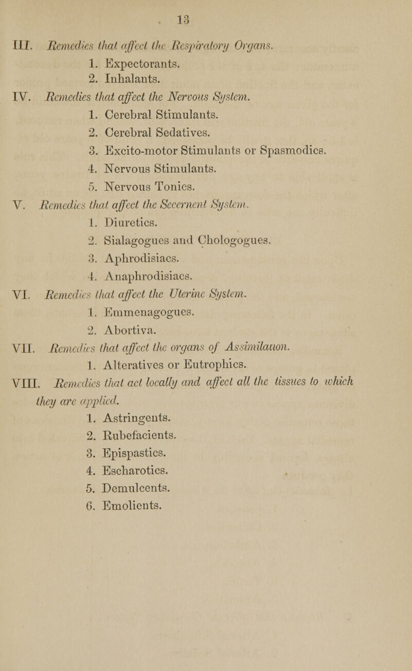 III. Remedies that affect the Respiratory Organs. 1. Expectorants. 2. Inhalants. IV. Remedies that affect the Nervous System. 1. Cerebral Stimulants. 2. Cerebral Sedatives. 3. Excito-motor Stimulants or Spasmodics. 4. Nervous Stimulants. 5. Nervous Tonics. V. Remedies that affect the Secernent System. 1. Diuretics. 2. Sialagogues and Chologogues. 3. Aphrodisiacs. 4. Anaphrodisiacs. VI. Remedies that affect the Uterine System. 1. Emmenagogues. 2. Abortiva. VII. Remedies that affect the organs of Assimilation. 1. Alteratives or Eutrophics. VIII. Remedies that act locally and affect all the tissues to which they are applied,. 1. Astringents. 2. Rubefacients. 3. Epispastics. 4. Escharotics. 5. Demulcents. G. Emolients.