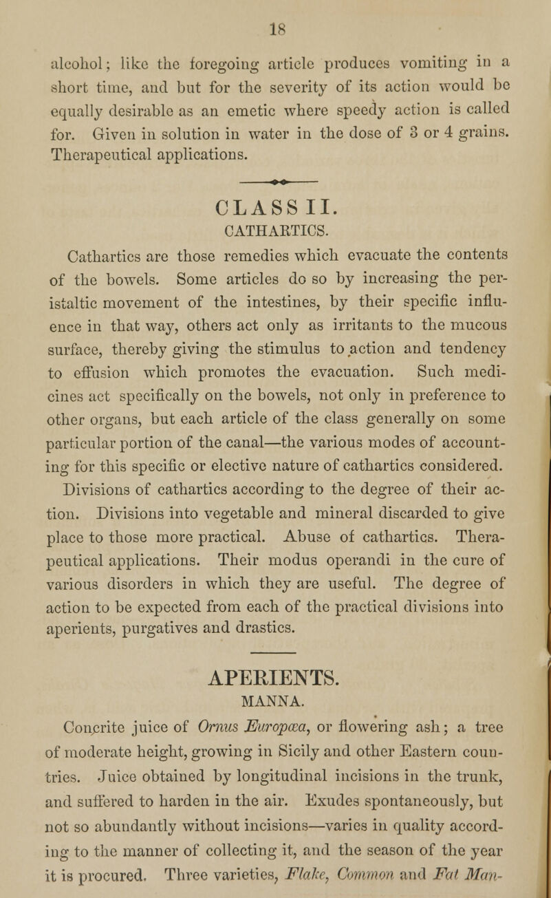 alcohol; like the foregoing article produces vomiting in a short time, and but for the severity of its action would be equally desirable as an emetic where speedy action is called for. Given in solution in water in the dose of 3 or 4 grains. Therapeutical applications. CLASS II. CATHARTICS. Cathartics are those remedies which evacuate the contents of the bowels. Some articles do so by increasing the per- istaltic movement of the intestines, by their specific influ- ence in that way, others act only as irritants to the mucous surface, thereby giving the stimulus to action and tendency to effusion which promotes the evacuation. Such medi- cines act specifically on the bowels, not only in preference to other organs, but each article of the class generally on some particular portion of the canal—the various modes of account- ing for this specific or elective nature of cathartics considered. Divisions of cathartics according to the degree of their ac- tion. Divisions into vegetable and mineral discarded to give place to those more practical. Abuse of cathartics. Thera- peutical applications. Their modus operandi in the cure of various disorders in which they are useful. The degree of action to be expected from each of the practical divisions into aperients, purgatives and drastics. APERIENTS. MANNA. Conorite juice of Ornus JUuropcea, or flowering ash; a tree of moderate height, growing in Sicily and other Eastern coun- tries. Juice obtained by longitudinal incisions in the trunk, and suffered to harden in the air. Exudes spontaneously, but not so abundantly without incisions—varies in quality accord- ing to the manner of collecting it, and the season of the year it is procured. Three varieties, Flake, Common and Fat Man-