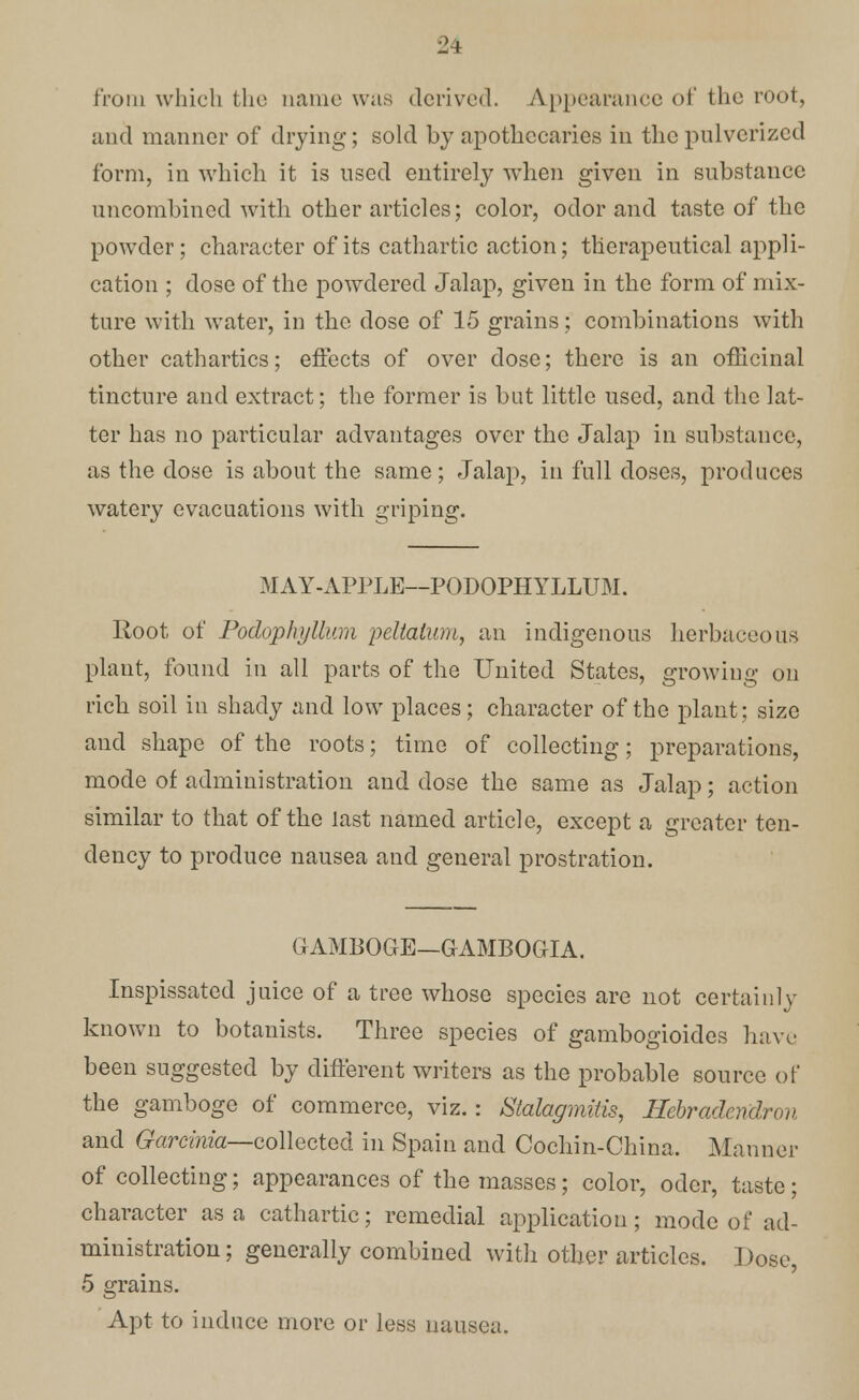 from which the name was derived. Appearance of the root, and manner of drying; sold by apothecaries in the pulverized form, in which it is used entirely when given in substance uncombined with other articles; color, odor and taste of the powder; character of its cathartic action; therapeutical appli- cation ; dose of the powdered Jalap, given in the form of mix- ture with water, in the dose of 15 grains; combinations with other cathartics; effects of over dose; there is an officinal tincture and extract; the former is but little used, and the lat- ter has no particular advantages over the Jalap in substance, as the dose is about the same; Jalap, in full doses, produces watery evacuations with griping. MAY-APPLE—PODOPHYLLUM. Root of Podophyllum peltatum, an indigenous herbaceous plant, found in all parts of the United States, growing on rich soil in shady and low places; character of the plant; size and shape of the roots; time of collecting; preparations, mode of administration and dose the same as Jalap; action similar to that of the last named article, except a greater ten- dency to produce nausea and general prostration. GAMBOGE—GAMBOGIA. Inspissated juice of a tree whose species are not certainly known to botanists. Three species of gambogioides have been suggested by different writers as the probable source of the gamboge of commerce, viz.: Stalagmitis, Hebradendron and Garcima—collected in Spain and Cochin-China. Manner of collecting; appearances of the masses; color, odor, taste; character as a cathartic; remedial application; mode of ad- ministration ; generally combined with other articles. Dose, 5 grains. Apt to induce more or less nausea.