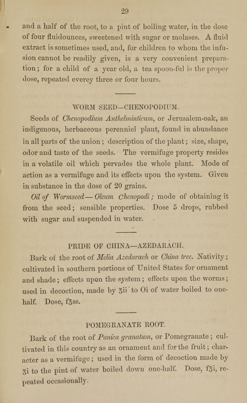 and a half of the root, to a pint of boiling water, in the dose of four fluidounces, sweetened with sugar or molases. A fluid extract is sometimes used, and, for children to whom the infu- sion cannot be readily given, is a very convenient prepara- tion; for a child of a year old, a tea spoon-ful is the proper dose, repeated everey three or four hours. WORM SEED-CHENOPODIUM. Seeds of Chenopodium Anthehninlicum, or Jerusalem-oak, an indigenous, herbaceous perenniel plant, found in abundance in all parts of the union ; description of the plant; size, shape, odor and taste of the seeds. The vermifuge property resides in a volatile oil which pervades the whole plant. Mode of action as a vermifuge and its effects upon the system. Given in substance in the dose of 20 grains. Oil of Wormseed—Oleum Chenopodi; mode of obtaining it from the seed; sensible properties. Dose 5 drops, rubbed with sugar and suspended in water. PRIDE OF CHINA—AZEDARACH. Bark of the root of Melia Azedarach or China tree. Nativity; cultivated in southern portions of United States for ornament and shade; effects upon the system; effects upon the worms; used in decoction, made by gii to Oi of water boiled to one- half. Dose, f5ss. POMEGRANATE ROOT. Bark of the root of Punica granatum, or Pomegranate ; cul- tivated in this country as an ornament and for the fruit; char- acter as a vermifuge ; used in the form of decoction made by gi to the pint of water boiled down one-half. Dose, f£i, re- peated occasionally.