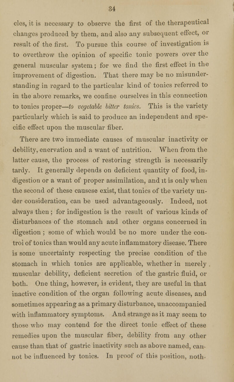 cles, it is necessary to observe the first of the therapeutical changes produced by them, and also any subsequent effect, or result of the first. To pursue this course of investigation is to overthrow the opinion of specific tonic powers over the general muscular system; for we find the first effect in the improvement of digestion. That there may be no misunder- standing in regard to the particular kind of tonics referred to in the above remarks, we confine ourselves in this connection to tonics proper—to vegetable bitter tonics. This is the variety particularly which is said to produce an independent and spe- cific effect upon the muscular fiber. There are two immediate causes of muscular inactivity or debility, enervation and a want of nutrition. When from the latter cause, the process of restoring strength is necessarily tardy. It generally depends on deficient quantity of food, in- digestion or a want of proper assimilation, and it is only when the second of these causese exist, that tonics of the variety un- der consideration, can be used advantageously. Indeed, not always then ; for indigestion is the result of various kinds of disturbances of the stomach and other organs concerned in digestion ; some of which would be no more under the con- trol of tonics than would any acute inflammatory disease. There is some uncertainty respecting the precise condition of the stomach in which tonics are applicable, whether in merely . muscular debility, deficient secretion of the gastric fluid, or both. One thing, however, is evident, they are useful in that inactive condition of the organ following acute diseases, and sometimes appearing as a primary disturbance, unaccompanied with inflammatory symptoms. And strange as it may seem to those who may contend for the direct tonic effect of these remedies upon the muscular fiber, debility from any other cause than that of gastric inactivity such as above named, can- not be influenced by tonics. In proof of this position, noth