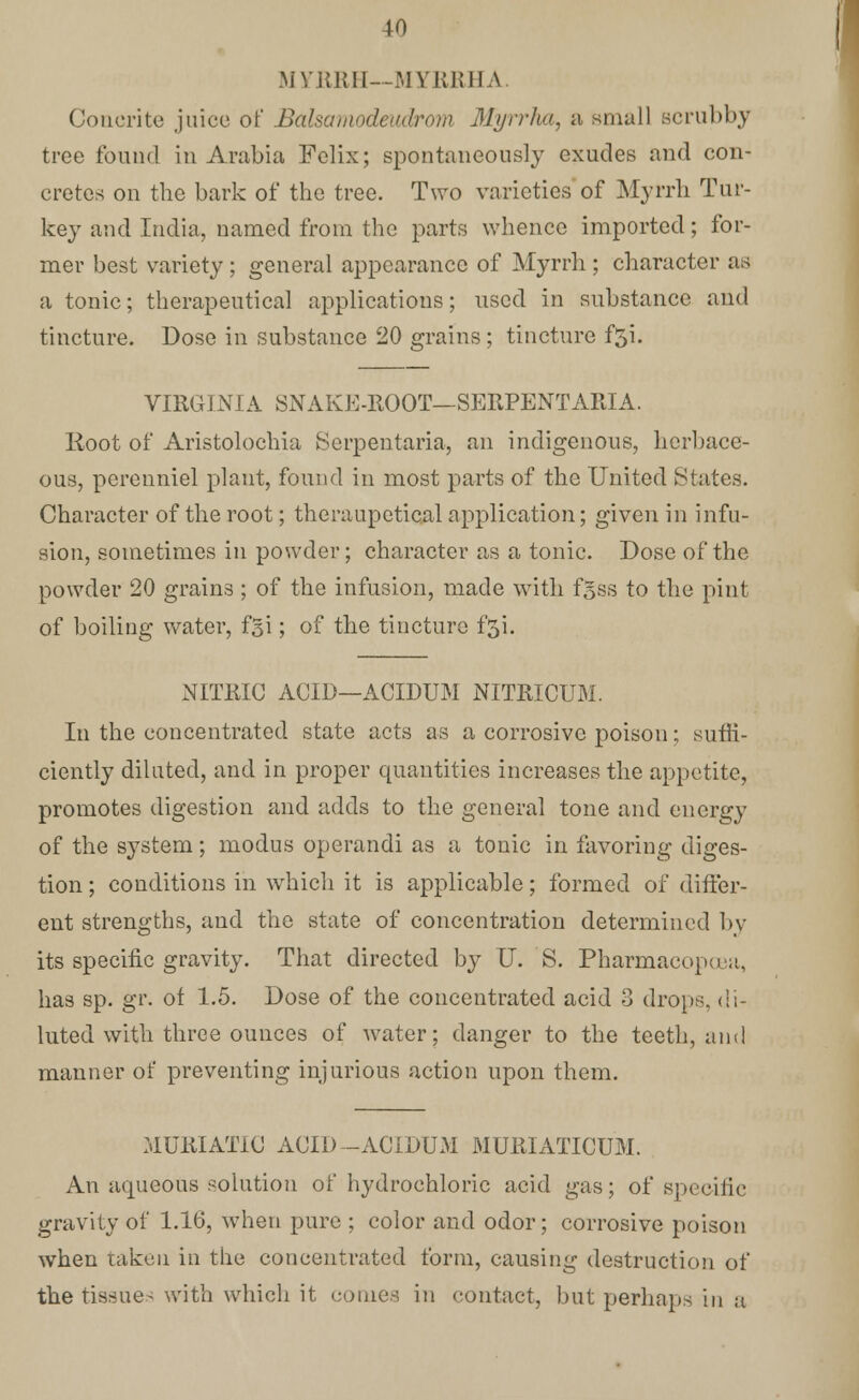 MYRRH—MYRRHA. Coucrite juice of Balsamodeadrom Myrrfoty a small scrubby tree found in Arabia Felix; spontaneously exudes and con- cretes on the bark of the tree. Two varieties of Myrrh Tur- key and India, named from the parts whence imported; for- mer best variety ; general appearance of Myrrh ; character as a tonic; therapeutical applications; used in substance and tincture. Dose in substance 20 grains ; tincture f5i. VTRG1NIA SNAKE-ROOT—SERPENT ARIA. Root of Aristolochia Serpentaria, an indigenous, herbace- ous, perenniel plant, found in most parts of the United States. Character of the root; theraupetical application; given in infu- sion, sometimes in powder; character as a tonic. Dose of the powder 20 grains ; of the infusion, made with fgss to the pint of boiling water, fgi; of the tincture f$i. NITRIC ACID—ACIDUM NITRICUM. In the concentrated state acts as a corrosive poison; suffi- ciently diluted, and in proper quantities increases the appetite, promotes digestion and adds to the general tone and energy of the system; modus operandi as a tonic in favoring diges- tion ; conditions in which it is applicable; formed of differ- ent strengths, and the state of concentration determined by its specific gravity. That directed by U. S. Pharmacopcea, has sp. gr. of 1.5. Dose of the concentrated acid 3 drops, di- luted with three ounces of water; danger to the teeth, and manner of preventing injurious action upon them. MURIATIC ACID -ACIDUM MURIATICUM. An aqueous solution of hydrochloric acid gas; of specific gravity of 1.16, when pure ; color and odor; corrosive poison when taken in the concentrated form, causing destruction of the tissues with which it conies in contact, but perhaps in a