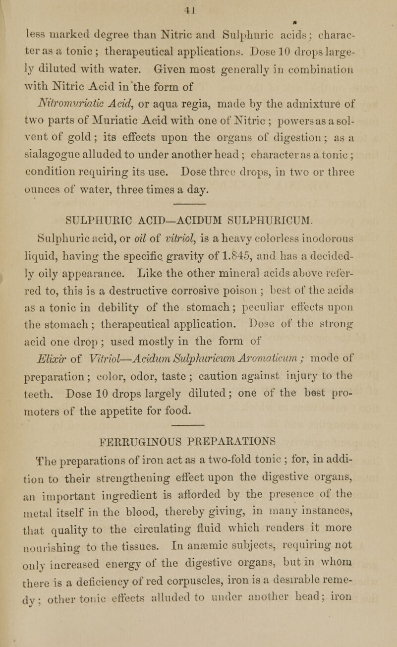 lees marked degree than Nitric and Sulphuric acids ; charac- ter as a tonic; therapeutical applications. Dose 10 drops large- ly diluted with water. Given most generally in combination with Nitric Acid in the form of Nitromvriatic Acid, or aqua regia, made hy the admixture of two parts of Muriatic Acid with one of Nitric ; powers as a sol- vent of gold ; its effects upon the organs of digestion; as a sialagogue alluded to under another head; character as a tonic ; condition requiring its use. Dose three drops, in two or three ounces of water, three times a day. SULPHURIC ACID—ACLDUM SULPHUMCUM. Sulphuric acid, or oil of vitriol, is a heavy colorless inodorous liquid, having the specific, gravity of 1.845, and has a decided- ly oily appearance. Like the other mineral acids above refer- red to, this is a destructive corrosive poison ; best of the acids as a tonic in debility of the stomach; peculiar effects upon the stomach ; therapeutical application. Dose of the strong acid one drop ; used mostly in the form of Elixir of Vitriol—Acidum Sulphurieum Aromaticum ; mode of preparation; color, odor, taste ; caution against injury to the teeth. Dose 10 drops largely diluted; one of the best pro- moters of the appetite for food. FERRUGINOUS PREPARATIONS The preparations of iron act as a two-fold tonic ; for, in addi- tion to their strengthening effect upon the digestive organs, an important ingredient is afforded by the presence of the metal itself in the blood, thereby giving, in many instances, that quality to the circulating fluid which renders it more nourishing to the tissues. In ancemic subjects, requiring not only increased energy of the digestive organs, but in whom there is a deficiency of red corpuscles, iron is a desirable reme- dy: other tonic effects alluded to under another head; iron