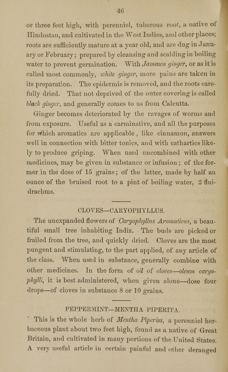 or three feet high, with perenniel, tuberous root, a native of Hindostan, and cultivated in the West Indies, and other places; roots are sufficiently mature at a year old, and are dug in Janu- ary or February; prepared by cleansing and scalding in boiling water to prevent germination. With Jamaica ginger, or as it is called most commonly, white ginger, more pains are taken in its preparation. The epidermis is removed, and the roots care- fully dried. That not deprived of the outer covering is called black ginger, and generally comes to us from Calcutta. Ginger becomes deteriorated by the ravages of worms and from exposure. Useful as a carminative, and all the purposes for which aromatics are applicable , like cinnamon, answers well in connection with bitter tonics, and with cathartics like- ly to produce griping. When used uncombined with other medicines, may be given in substance or infusion ; of the for- mer in the dose of 15 grains; of the latter, made by half an ounce of the bruised root to a pint of boiling water, 2 flui- drachms. CLOVES—CARYOPHYLLUS. The unexpanded flowers of Caryophyllus Aromaticus, a beau- tiful small tree inhabiting India. The buds are picked or frailed from the tree, and quickly dried. Cloves are the most pungent and stimulating, to the part applied, of any article of the class. When used in substance, generally combine with other medicines. In the form of oil of cloves—oleum caryo- phylli, it is best administered, when given alone—dose four drops—of cloves in substauce 8 or 10 grains. PEPPERMINT—MENTHA PIPERITA. This is the whole herb of Mentha Pipcrica, a perenniel her- baceous plant about two feet high, found as a native of Great Britain, and cultivated in many portions of the United States. A very useful article in certain painful and other deranged