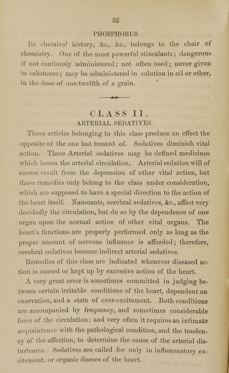 PHOSPHORUS. Its chemical history, &c., &c, belongs to the chair ot chemistry. One of the most powerful stimulants ; dangerous if not cautiously administered; not often used; never given i;i substance; may be administered in solution in oil or ether, in the dose of one-twelfth of a grain. CLASS II. ARTERIAL SEDATIVES. Those articles belonging to this class produce an effect the opposite of the one last treated of. Sedatives diminish vital action. These Arterial sedatives may be defined medicines which lessen the arterial circulation. Arterial sedation will of course result from the depression of other vital action, but those remedies only belong to the class under consideration, which are supposed to have a special direction to the action of the heart itself. Nauseants, cerebral sedatives, &c, affect very decidedly the circulation, but do so by the dependence of one organ upon the normal action of other vital organs. The heart's functions are properly performed only as long as the proper amount of nervous influence is afforded; therefore, cerebral sedatives become indirect arterial sedatives. Remedies of this class are indicated whenever diseased ac- tion is caused or kept up by excessive action of the heart. A very great error is sometimes committed in judging be- tween certain irritable conditions of the heart, dependent on enervation, and a state of over-excitement. Both conditions are accompanied by frequency, and sometimes considerable force of the circulation; and very often it requires an intimate acquaintance with the pathological condition, and the tenden- cy of the affection, to determine the cause of the arterial dis- turbance. Sedatives are called for only in inflammatory ex- citement, or organic diseses of the heart.