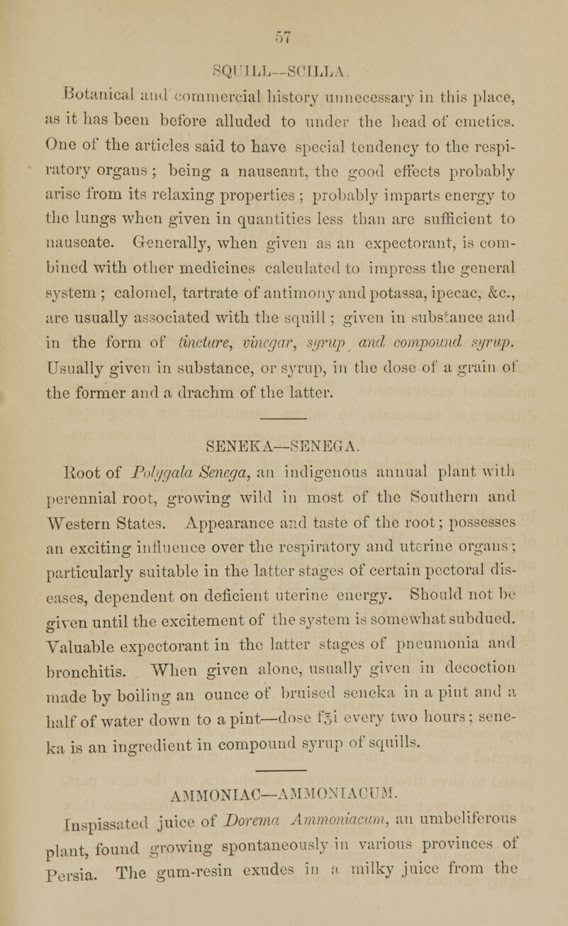 SQUILL— SCILLA. Botanical and commercial history unnecessary in this place, as it lias been before alluded to under the head of emetics. One of the articles said to have special tendency to the respi- ratory organs ; being a nauseant, the good effects probably arise from its relaxing properties ; probably imparts energy to the lungs when given in quantities less than are sufficient to nauseate. Generally, when given as an expectorant, is com- bined with other medicines calculated to impress the general system ; calomel, tartrate of antimony and potassa, ipecac, &c, are usually associated with the squill; given in substance and in the form of tincture, vinegar, syrup and compound syrup. Usually given in substance, or syrup, in the dose of a grain of the former and a drachm of the latter. SENEKA—SENEGA. Root of Poh/gata. Senega, an indigenous annual plant with perennial root, growing wild in most of the Southern and Western States. Appearance and taste of the root; possesses an exciting influence over the respiratory and uterine organs; particularly suitable in the latter stages of certain pectoral dis- eases, dependent on deficient uterine energy. Should not be given until the excitement of the system is somewhat subdued. Valuable expectorant in the latter stages of pneumonia and bronchitis. When given alone, usually given in decoction made by boiling an ounce of bruised seneka in a pint and a half of water down to a pint—dose f.5'1 every two hours ; sene- ka is an ingredient in compound syrup of squills. AMMONIAC—AMMONIACUM. Inspissated juice of Dorema Ammoniac urn, an umbeliferous plant, found growing spontaneously in various provinces of Persia. The gum-resin exudes in a milky juice from the