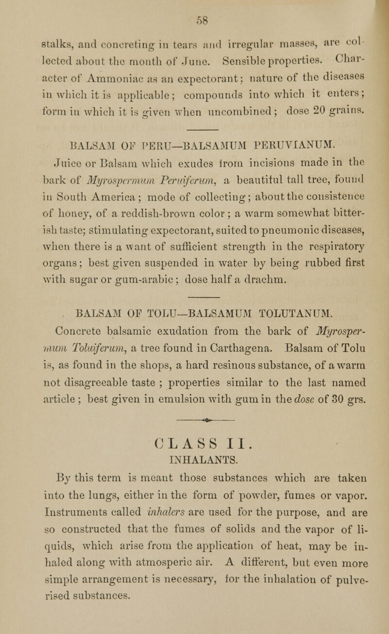 Stalks, and concreting in tears and irregular masses, are col lectcd about the month of June. Sensible properties. Char- acter of Ammoniac as an expectorant: nature of the diseases in which it is applicable; compounds into which it enters; form in which it is given when uncombined ; dose 20 grains. BALSAM OF PERU—BALSAMUM PERUVIANUM. Juice or Balsam which exudes from incisions made in the bark of Myrospermum Peruiferum, a beautiful tall tree, found in South America ; mode of collecting; about the consistence of honey, of a reddish-brown color; a warm somewhat bitter- ish taste; stimulating expectorant, suited to pneumonic diseases, when there is a want of sufficient strength in the respiratory organs; best given suspended in water by being rubbed first with sugar or gum-arabic ; dose half a drachm. BALSAM OF TOLU—BALSAMUM TOLUTANUM. Concrete balsamic exudation from the bark of Myrosper- mum Toluiferum, a tree found in Carthagena. Balsam of Tolu is, as found in the shops, a hard resinous substance, of a warm not disagreeable taste ; properties similar to the last named article ; best given in emulsion with gum in the dose of 30 grs. CLASS II. INHALANTS. By this term is meant those substances which are taken into the lungs, either in the form of powder, fumes or vapor. Instruments called inhalers are used for the purpose, and are so constructed that the fumes of solids and the vapor of li- quids, which arise from the application of heat, may be in- haled along with atmosperic air. A different, but even more simple arrangement is necessary, for the inhalation of pulve- rised substances.