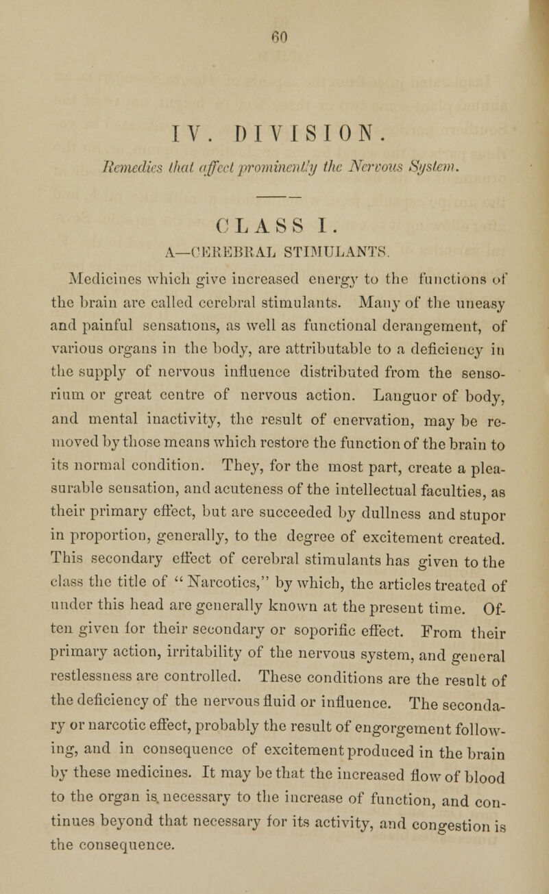 IV. DIVISION. Remedies that affect prominently the Nervous System. CLASS I. A.—CEREBRAL STIMULANTS Medicines which give increased energy to the functions of the brain arc called cerebral stimulants. Many of the uneasy and painful sensations, as well as functional derangement, of various organs in the body, are attributable to a deficiency in the supply of nervous influence distributed from the senso- rium or great centre of nervous action. Languor of body, and mental inactivity, the result of enervation, may be re- moved by those means which restore the function of the brain to its normal condition. They, for the most part, create a plea- surable sensation, and acuteness of the intellectual faculties, as their primary effect, but are succeeded by dullness and stupor in proportion, generally, to the degree of excitement created. This secondary effect of cerebral stimulants has given to the class the title of Narcotics, by which, the articles treated of under this head are generally known at the present time. Of- ten given for their secondary or soporific effect. From their primary action, irritability of the nervous system, and general restlessness are controlled. These conditions are the result of the deficiency of the nervous fluid or influence. The seconda- ry or narcotic effect, probably the result of engorgement follow- ing, and in consequence of excitement produced in the brain by these medicines. It may be that the increased flow of blood to the organ is necessary to the increase of function, and con- tinues beyond that necessary for its activity, and congestion is the consequence.