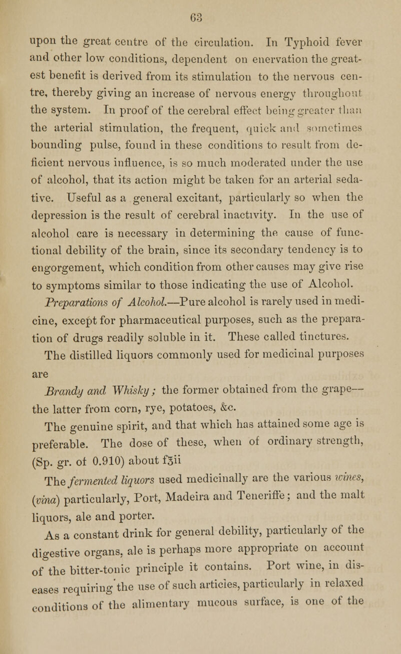 upon the great centre of the circulation. In Typhoid fever and other low conditions, dependent on enervation the great- est benefit is derived from its stimulation to the nervous cen- tre, thereby giving an increase of nervous energy throughout the system. In proof of the cerebral effect being greater than the arterial stimulation, the frequent, quick and sometimes bounding pulse, found in these conditions to result from de- ficient nervous influence, is so much moderated under the use of alcohol, that its action might be taken for an arterial seda- tive. Useful as a general excitant, particularly so when the depression is the result of cerebral inactivity. In the use of alcohol care is necessary in determining the cause of func- tional debility of the brain, since its secondary tendency is to engorgement, which condition from other causes may give rise to symptoms similar to those indicating the use of Alcohol. Preparations of Alcohol.—Pure alcohol is rarely used in medi- cine, except for pharmaceutical purposes, such as the prepara- tion of drugs readily soluble in it. These called tinctures. The distilled liquors commonly used for medicinal purposes are Brandy and Whisky ; the former obtained from the grape— the latter from corn, rye, potatoes, &c. The genuine spirit, and that which has attained some age is preferable. The dose of these, when of ordinary strength, (Sp. gr. ot 0.910) about fgii The fermented liquors used medicinally are the various itines, (vino) particularly, Port, Madeira and Teueriffe; and the malt liquors, ale and porter. As a constant drink for general debility, particularly of the digestive organs, ale is perhaps more appropriate on account of the bitter-tonic principle it contains. Port wine, in dis- eases requiring'the use of such articles, particularly in relaxed conditions of the alimentary mucous surface, is one of the