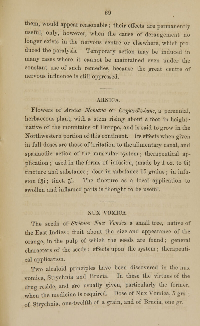 them, would appear reasonable; their effects are permanently useful, only, however, when the cause of derangement no longer exists in the nervous centre or elsewhere, which pro- duced the paralysis. Temporary action may be induced in many cases where it cannot be maintained even under the constant use of such remedies, because the great centre of nervous influence is still oppressed. ARNICA. Flowers of Arnica Montana or Leopard's-bane, a perennial, herbaceous plant, with a stem rising about a foot in height - native of the mountains of Europe, and is said to grow in the Northwestern portion of this continent. Its effects when given in full doses are those of irritation to the alimentary canal, and spasmodic action of the muscular system ; therapeutical ap- plication ; used in the forms of infusion, (made by 1 oz. to Oi) tincture and substance ; dose in substance 15 grains ; in infu- sion fgi; tinct. 3i. The tincture as a local application to swollen and inflamed parts is thought to be useful. NUX VOMICA. The seeds of Stricnos Nux Vomica a small tree, native of the East Indies; fruit about the size and appearance of the orange, in the pulp of which the seeds are found; general characters of the seeds ; effects upon the system ; therapeuti- cal application. Two alcaloid principles have been discovered in the nux vomica, Strychnia and Brucia. In these the virtues of the drug reside, and are usually given, particularly the former, when the medicine is required. Dose of Nux Vomica, 5 grs.: of Strychnia, one-twelfth of a grain, and of Brucia. one gr.