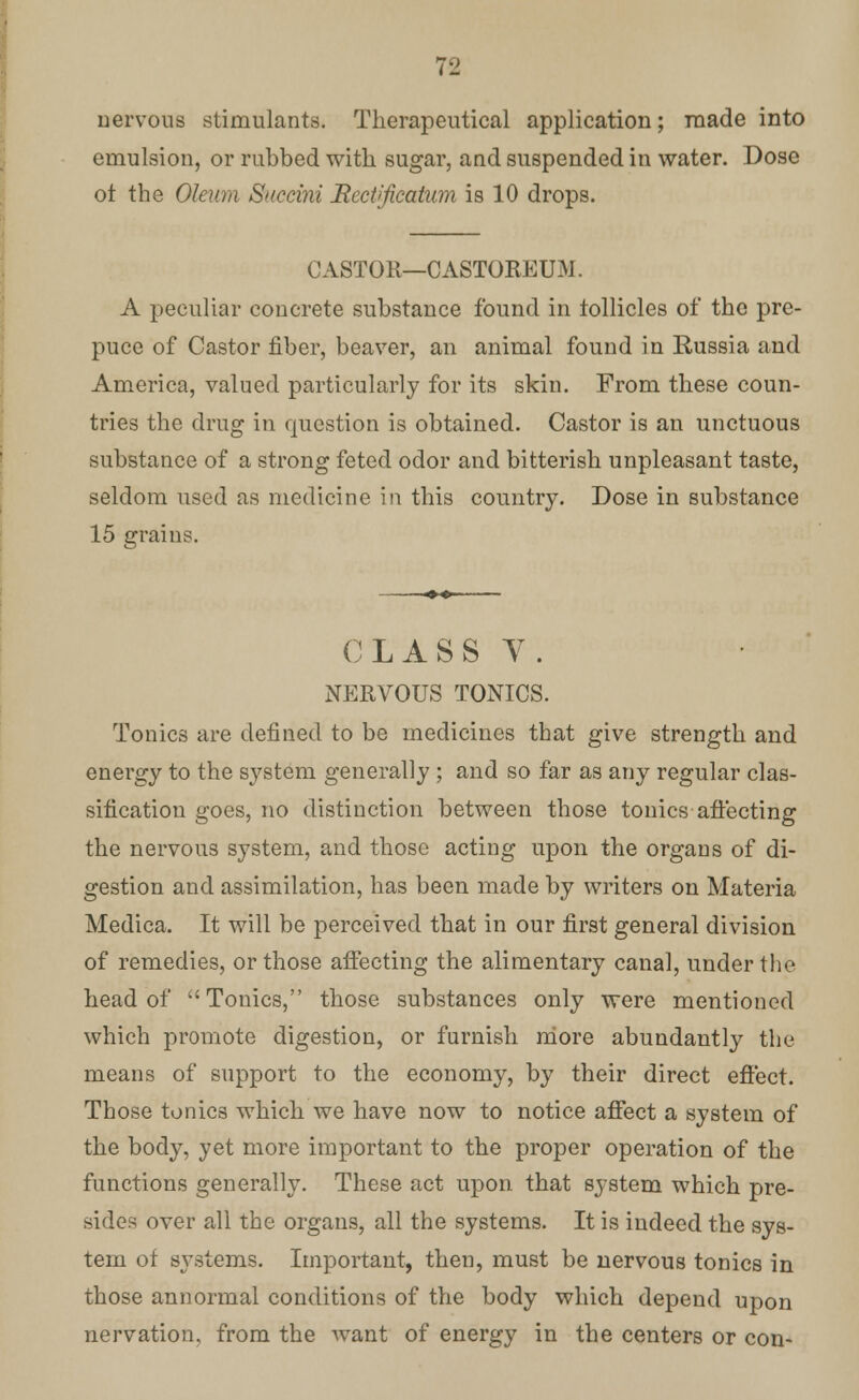 nervous stimulants. Therapeutical application; made into emulsion, or rubbed with sugar, and suspended in water. Dose ot the Oleum Succini JRcctificatwn is 10 drops. CASTOR—CASTOREUM. A peculiar concrete substance found in follicles of the pre- puce of Castor fiber, beaver, an animal found in Russia and America, valued particularly for its skin. From these coun- tries the drug in question is obtained. Castor is an unctuous substance of a strong feted odor and bitterish unpleasant taste, seldom used as medicine in this country. Dose in substance 15 grains. CLASS V. NERVOUS TONICS. Tonics are defined to be medicines that give strength and energy to the system generally; and so far as any regular clas- sification goes, no distinction between those tonics affecting the nervous system, and those acting upon the organs of di- gestion and assimilation, has been made by writers on Materia Medica. It will be perceived that in our first general division of remedies, or those affecting the alimentary canal, under the head of Tonics, those substances only were mentioned which promote digestion, or furnish more abundantly the means of support to the economy, by their direct effect. Those tonics which we have now to notice affect a system of the body, yet more important to the proper operation of the functions generally. These act upon that system which pre- sides over all the organs, all the systems. It is indeed the sys- tem of systems. Important, then, must be nervous tonics in those annormal conditions of the body which depend upon nervation, from the want of energy in the centers or con-