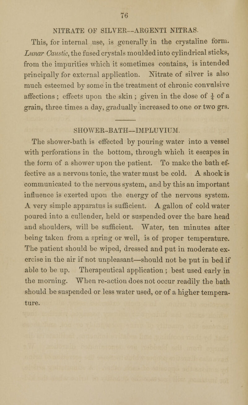 NITRATE OF SILVER—ARGENTI NITRAS. This, for internal use, is generally in the crystaline form. Lunar Caustic, the fused crystals moulded into cylindrical sticks, from the impurities which it sometimes contains, is intended principally for external application. Nitrate of silver is also much esteemed by some in the treatment of chronic convulsive affections ; effects upon the skin ; given in the dose of \ of a grain, three times a day, gradually increased to one or two grs. SHOWER-BATH—IMPLUVIUM. The shower-bath is effected by pouring water into a vessel with perforations in the bottom, through which it escapes in the form of a shower upon the patient. To make the bath ef- fective as a nervous tonic, the water must be cold. A shock is communicated to the nervous system, and by this an important influence is exerted upon the energy of the nervous system. A very simple apparatus is sufficient. A gallon of cold water poured into a cullender, held or suspended over the bare head and shoulders, will be sufficient. Water, ten minutes after being taken from a spring or well, is of proper temperature. The patient should be wiped, dressed and put in moderate ex- ercise in the air if not unpleasant—should not be put in bed if able to be up. Therapeutical application ; best used early in the morning. When re-action does not occur readily the bath should be suspended or less water used, or of a higher tempera- ture.