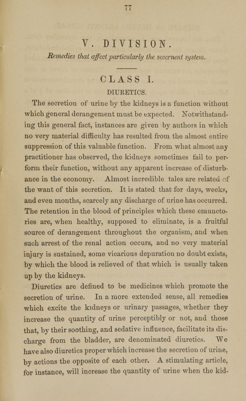 V. DIVISION. Remedies that affect particularly the secernent system. CLASS I. DIURETICS. The secretion of urine by the kidneys is a function without which general derangement must be expected. Notwithstand- ing this general fact, instances are given by authors in which no very material difficulty has resulted from the almost entire suppression of this valuable function. From what almost any practitioner has observed, the kidne}rs sometimes fail to per- form their function, without any apparent increase of disturb- ance in the economy. Almost incredible tales are related of the want of this secretion. It is stated that for days, weeks, and even months, scarcely any discharge of urine has occurred. The retention in the blood of principles which these emuncto- ries are, when healthy, supposed to eliminate, is a fruitful source of derangement throughout the organism, and when such arrest of the renal action occurs, and no very material injury is sustained, some vicarious depuration no doubt exists, by which the blood is relieved of that which is usually taken up by the kidneys. Diuretics are defined to be medicines which promote the secretion of urine. In a more extended sense, all remedies which excite the kidneys or urinary passages, whether they increase the quantity of urine perceptibly or not, and those that, by their soothing, and sedative influence, facilitate its dis- charge from the bladder, are denominated diuretics. We have also diuretics proper which increase the secretion of urine, by actions the opposite of each other. A stimulating article, for instance, will increase the quantity of urine when the kid-