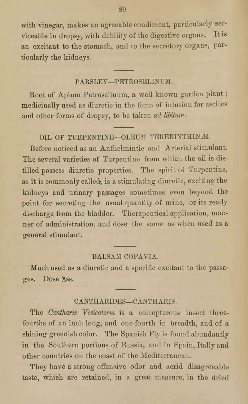 with vinegar, makes an agreeable condiment, particularly ser- viceable in dropsy, with debility of the digestive organs. It is an excitant to the stomach, and to the secretory organs, par- tic ularly the kidneys. PARSLEY—PETROSELINUM. Root of Apium Petroselinum, a well known garden plant; medicinally used as diuretic in the form of infusion for ascites and other forms of dropsy, to be taken ad libitum. OIL OF TURPENTINE—OLEUM TEREBINTHINiE. Before noticed as an Anthelmintic and Arterial stimulant. The several varieties of Turpentine from which the oil is dis- tilled possess diuretic properties. The spirit ot Turpentine, as it is commonly called*, is a stimulating diuretic, exciting the kidneys and urinary passages sometimes even beyond the point for secreting the usual quantity of urine, or its ready discharge from the bladder. Therapeutical application, man- ner of administration, and dose the same as when used as a general stimulant. BALSAM COPAVIA. Much used as a diuretic and a specific excitant to the passa- ges. Dose 3ss. CANTHARIDES—CANTHARIS. The Cantharis Vesicatona is a coleopterous insect three- fourths of an inch loug, and one-fourth in breadth, and of a shining greenish color. The Spanish Fly is found abundantly in the Southern portions of Russia, and in Spain, Itally and other countries on the coast of the Mediterranean. They have a strong offensive odor and acrid disagreeable taste, which are retained, in a great measure, in the dried