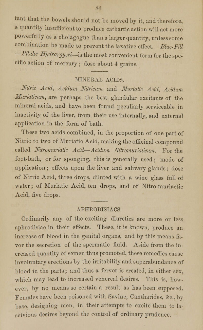 tant that the bowels should not he moved by it, and therefore, a quantity insufficient to produce cathartic action will act more powerfully as a cholagogue than a larger quantity, unless some combination be made to prevent the laxative effect. Blue-Pill Pilulce Hydrargyeri—\& the most convenient form for the spe- cific action of mercury ; dose about 4 grains. MINERAL ACIDS. Nitric Acid, Acidum Nitricum and Muriatic Acid, Acidum Muriatieum, are perhaps the best glandular excitants of the mineral acids, and have been found peculiarly serviceable in inactivity of the liver, from their use internally, and external application in the form of bath. These two acids combined, in the proportion of one part of Nitric to two of Muriatic Acid, making the officinal compound called Nilromuriatic Acid—Acidum Nitromuriaticum. For the foot-bath, or for sponging, this is generally used; mode of application ; effects upon the liver and salivary glands; dose of Nitric Acid, three drops, diluted with a wine glass full of water; of Muriatic Acid, ten drops, and of Nitro-muriactic Acid, five drops. APHRODISIACS. Ordinarily any of the exciting diuretics are more or less aphrodisiac in their effects. These, it is known, produce an increase of blood in the genital organs, and by this means fa- vor the secretion of the spermatic fluid. Aside from the in- creased quantity of semen thus promoted, these remedies cause involuntary erections by the irritability and superabundance of blood in the parts; and thus a fervor is created, in either sex, which may lead to increased venereal desires. This is, how- ever, by no means so certain a result as has been supposed. Females have been poisoned with Savine, Cantharides, &c.,by base, designing men, in their attempts to excite them to la- scivious desires beyond the control of ordinary prudence.