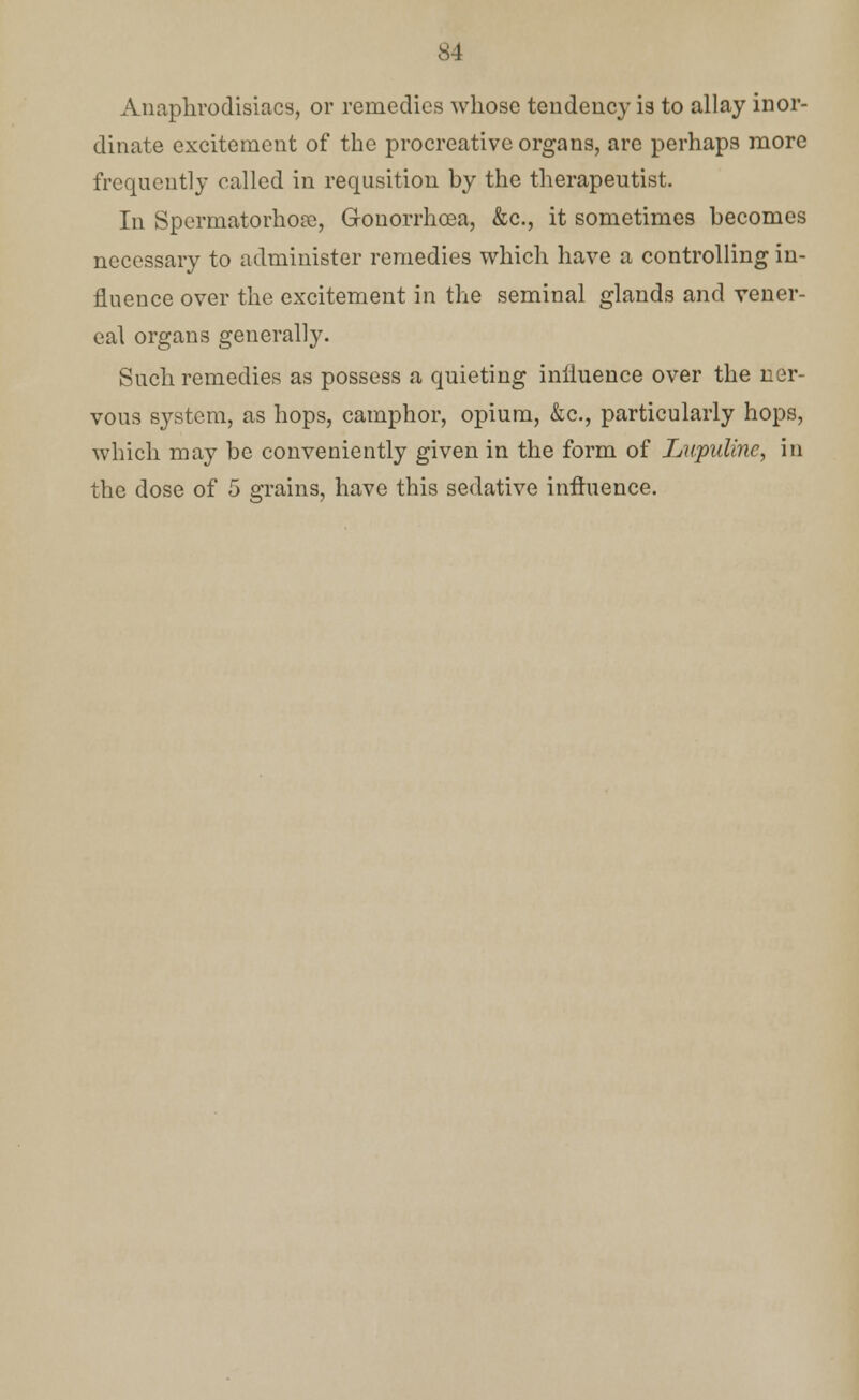 Anaphrodisiacs, or remedies whose tendency is to allay inor- dinate excitement of the procreative organs, are perhaps more frequently called in requisition by the therapeutist. In Spermatorhoa), Gonorrhoea, &c, it sometimes becomes necessary to administer remedies which have a controlling in- fluence over the excitement in the seminal glands and vener- eal organs generally. Such remedies as possess a quieting influence over the ner- vous system, as hops, camphor, opium, &c, particularly hops, which may be conveniently given in the form of Lupulinc, in the dose of 5 grains, have this sedative influence.