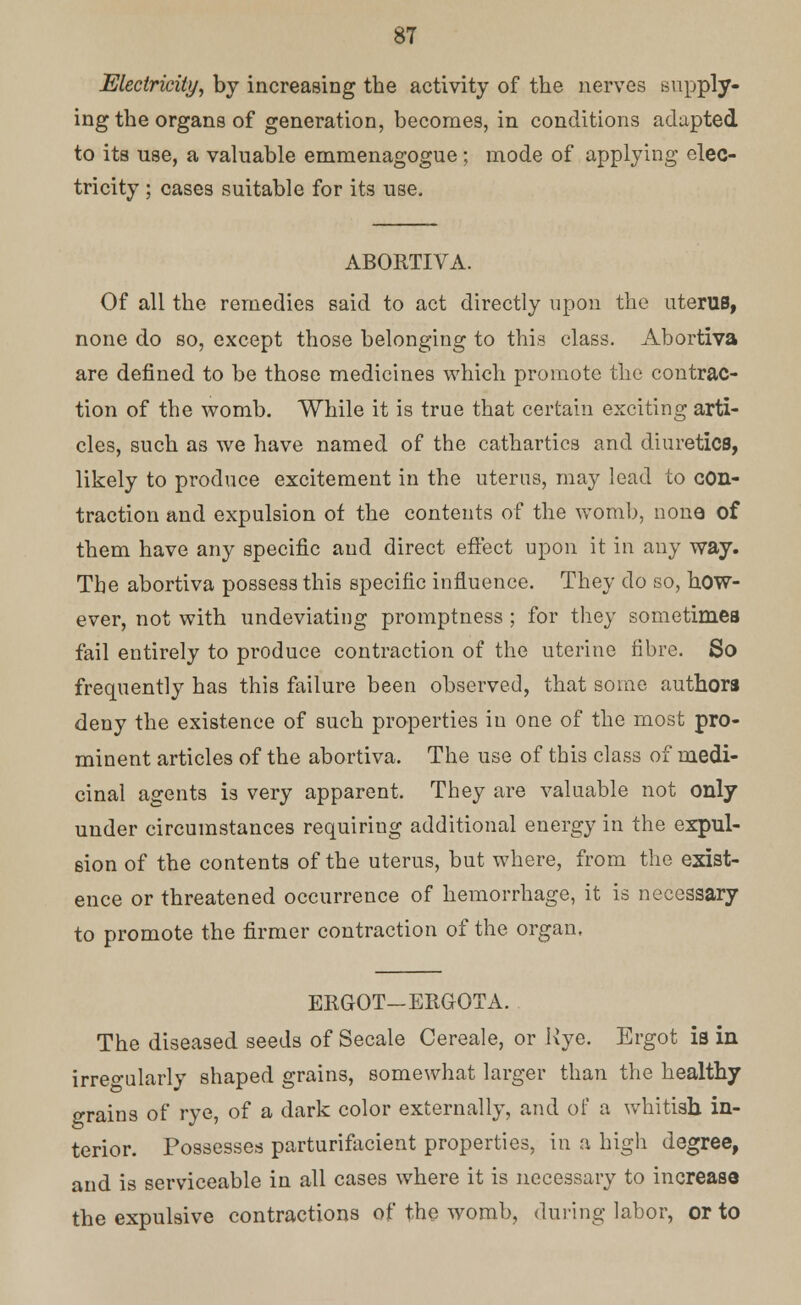 Electricity, by increasing the activity of the nerves supply- ing the organs of generation, becomes, in conditions adapted to its use, a valuable emmenagogue ; mode of applying elec- tricity ; cases suitable for its use. ABORTIVA. Of all the remedies said to act directly upon the uterus, none do so, except those belonging to this class. Abortiva are denned to be those medicines which promote the contrac- tion of the womb. While it is true that certain exciting arti- cles, such as we have named of the cathartics and diuretics, likely to produce excitement in the uterus, may lead to con- traction and expulsion of the contents of the womb, none of them have any specific and direct effect upon it in any way. The abortiva possess this specific influence. They do so, how- ever, not with undeviating promptness ; for they sometimes fail entirely to produce contraction of the uterine fibre. So frequently has this failure been observed, that some authors deny the existence of such properties in one of the most pro- minent articles of the abortiva. The use of this class of medi- cinal agents is very apparent. They are valuable not only under circumstances requiring additional energy in the expul- sion of the contents of the uterus, but where, from the exist- ence or threatened occurrence of hemorrhage, it is necessary to promote the firmer contraction of the organ, ERGOT—ERGOTA. The diseased seeds of Secale Cereale, or Rye. Ergot is in irregularly shaped grains, somewhat larger than the healthy grains of rye, of a dark color externally, and of a whitish in- terior. Possesses parturifacient properties, in a high degree, and is serviceable in all cases where it is necessary to increase the expulsive contractions of the womb, during labor, or to