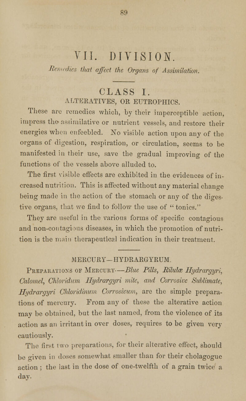 711. DIVISION. Remedies that affect the Organs of Assimilation. CLASS I. ALTERATIVES, OR EUTROPHICS. These are remedies which, by their imperceptible action, impress the assimilative or nutrient vessels, and restore their energies when enfeebled. No visible action upon any of the organs of digestion, respiration, or circulation, seems to be manifested in their use, save the gradual improving of the functions of the vessels above alluded to. The first visible effects are exhibited in the evidences of in- creased nutrition. This is affected without any material change being made in the action of the stomach or any of the diges- tive organs, that we find to follow the use of  tonics. They are useful in the various forms of specific contagious and non-contagious diseases, in which the promotion of nutri- tion is the main therapeutical indication in their treatment. iMERCURY—HYDRARGYRUM. Preparations of Mercury—Blue Pills, Rilulaz Hydrargyria Calomel, Chloridum Hydrargyri mite, and Corrosive Sublimate, Hydrargyri Chloridmum Corrosivum, are the simple prepara- tions of mercury. From any of these the alterative action may be obtained, but the last named, from the violence of its action as an irritant in over doses, requires to be given very cautiously. The first two preparations, for their alterative effect, should be given in doses somewhat smaller than for their cholagogue action ; the last in the dose of one-twelfth of a grain twice a day.