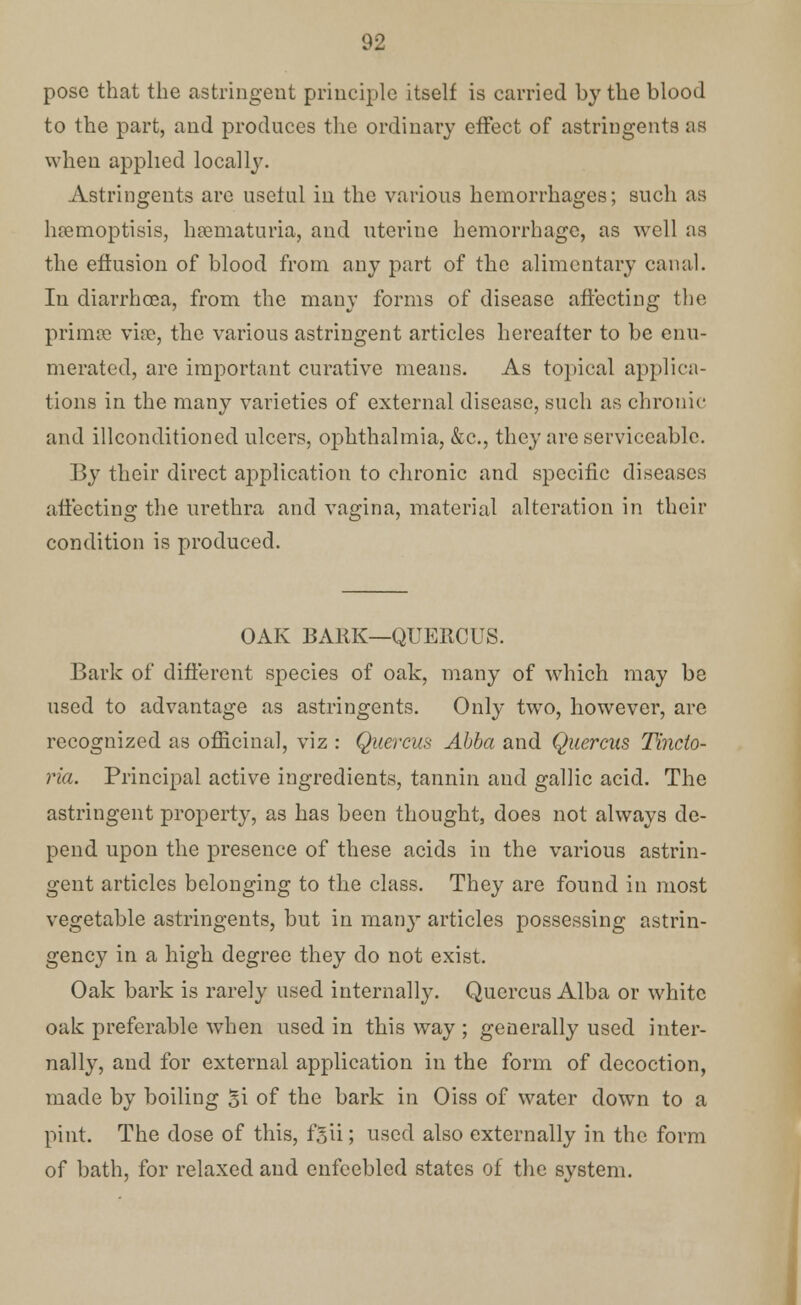 pose that the astringent principle itself is carried by the blood to the part, and produces the ordinary effect of astringents as when applied locally. Astringents are useful in the various hemorrhages; such as hremoptisis, hematuria, and uterine hemorrhage, as well as the effusion of blood from any part of the alimentary canal. In diarrhoea, from the many forms of disease affecting the prima; via?, the various astringent articles hereafter to be enu- merated, are important curative means. As topical applica- tions in the many varieties of external disease, such as chronic and illconditioned ulcers, ophthalmia, &c., they arc serviceable. By their direct application to chronic and specific diseases affecting the urethra and vagina, material alteration in their condition is produced. OAK BARK—QUERCUS. Bark of different species of oak, many of which may be used to advantage as astringents. Only two, however, are recognized as officinal, viz : Qaercus Abba and Quercas Tincto- ria. Principal active ingredients, tannin and gallic acid. The astringent property, as has been thought, does not always de- pend upon the presence of these acids in the various astrin- gent articles belonging to the class. They are found in most vegetable astringents, but in many articles possessing astrin- gency in a high degree they do not exist. Oak bark is rarely used internally. Quercus Alba or white oak preferable when used in this way ; generally used inter- nally, and for external application in the form of decoction, made by boiling 5i of the bark in Oiss of water down to a pint. The dose of this, fSii; used also externally in the form of bath, for relaxed and enfeebled states of the system.