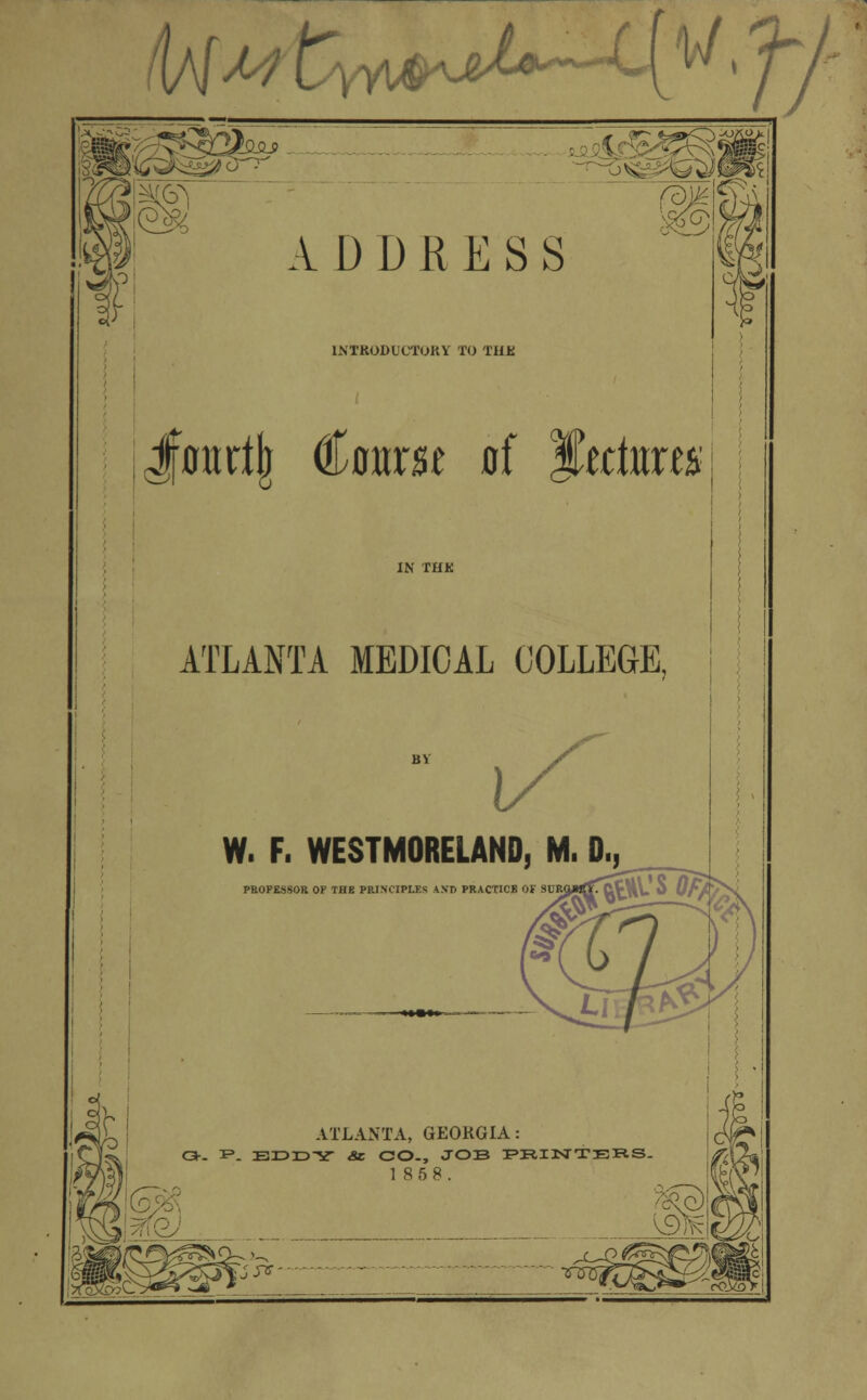 I\MM ty^^^M^ • ff ^SH6 A D D R E S S lNTKODLC'TUKV TO THE Jf0ttrt|r Coarse of Skctas ATLANTA MEDICAL COLLEGE, W. F. WESTMORELAND, M. D., PROPESSOR OP THE PRINCIPLES AND PRACTICE ATLANTA, GEORGIA : o-- i*. Erara-x* «se CO., job printers. 18 5 8. j fJ^s-'