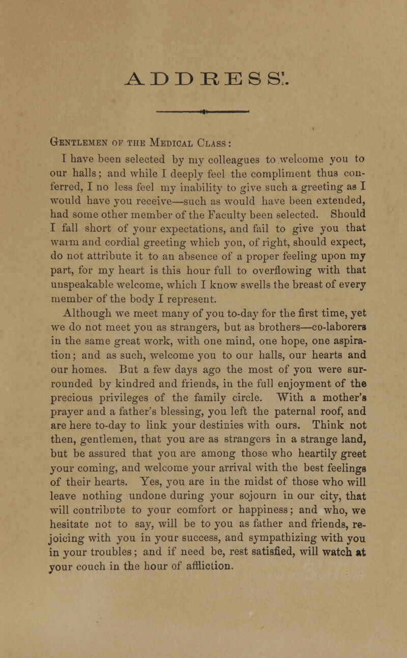 Gentlemen of the Medical Class : I have been selected by my colleagues to /welcome you to our halls; and while I deeply feel the compliment thus con- ferred, I no less feel my inability to give such a greeting as I would have you receive—such as would have been extended, had some other member of the Faculty been selected. Should I fall short of your expectations, and fail to give you that warm and cordial greeting which you, of right, should expect, do not attribute it to an absence of a proper feeling upon my part, for my heart is this hour full to overflowing with that unspeakable welcome, which I know swells the breast of every member of the body I represent. Although we meet many of you to-day for the first time, yet we do not meet you as strangers, but as brothers—co-laborers in the same great work, with one mind, one hope, one aspira- tion; and as such, welcome you to our halls, our hearts and our homes. But a few days ago the most of you were sur- rounded by kindred and friends, in the full enjoyment of the precious privileges of the family circle. With a mother's prayer and a father's blessing, you left the paternal roof, and are here to-day to link your destinies with ours. Think not then, gentlemen, that you are as strangers in a strange land, but be assured that you are among those who heartily greet your coming, and welcome your arrival with the best feelings of their hearts. Yes, you are in the midst of those who will leave nothing undone during your sojourn in our city, that will contribute to your comfort or happiness; and who, we hesitate not to say, will be to you as father and friends, re- joicing with you in your success, and sympathizing with you in your troubles; and if need be, rest satisfied, will watch at your couch in the hour of affliction.