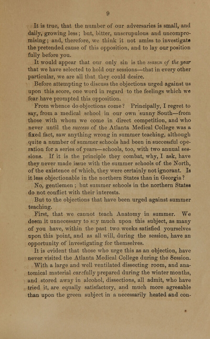 It is true, that the number of our adversaries is small, and daily, growing less; but, bitter, unscrupulous and uncompro- mising; and, therefore, we think it not amiss to investigate the pretended cause of this opposition, and to lay our position fully before you. It would appear that our only sin is the season of the year that we have selected to hold our sessions—that in every other particular, we are all that they could desire. Before attempting to discuss the objections urged against us upon this score, one word in regard to the feelings which we fear have prompted this opposition. From whence do objections come? Principally, I regret to say, from a medical school in our own sunny South—from those with whom we come in direct competition, and who never until the success of the Atlanta Medical College was a fixed fact, saw anything wrong in summer teaching, although quite a number of summer schools had been in successful ope- ration for a series of years—schools, too, with two annual ses- sions. If it is the principle they combat, why, I ask, have they never made issue with the summer schools of the North, of the existence of which, they were certainly not ignorant. Is it less objectionable in the northern States than in Georgia? No, gentlemen ; but summer schools in the northern States do not conflict with their interests. But to the objections that have been urged against summer teaching. First, that we cannot teach Anatomy in summer. We deem it unnecessary to sry much upon this subject, as many of you have, within the past two weeks satisfied yourselves upon this point, and as all will, during the session, have an opportunity of investigating for themselves. It is evident that those who urge this as an objection, have never visited the Atlanta Medical College during the Session. With a large and well ventilated dissecting room, and ana- tomical material carefully prepared during the winter months, and stored away in alcohol, dissections, all admit, who have tried it, are equally satisfactory, and much more agreeable than upon the green subject in a necessarily heated and con-