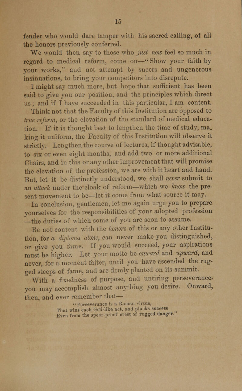 fender who would dare tamper with his sacred calling, of all the honors previously conferred. We would then say to those who just now feel so much in regard to medical reform, come on— Show your faith by your works, and not attempt by sneers and ungenerous insinuations, to bring your competitors into disrepute. I might say much more, but hope that sufficient has been said to give you our position, and the principles which direct us ; and if I have succeeded in this particular, I am content. Think not that the Faculty of this Institution are opposed to true reform, or the elevation of the standard of medical educa- tion. If it is thought best to lengthen the time of study, ma. king it uniform, the Faculty of this Institution will observe it strictly. Lengthen the course of lectures, if thought advisable, to six or even eight months, and add two or more additional Chairs, and in this or any other improvement that will promise the elevation of the profession, we are with it heart and hand. But, let it be distinctly understood, we shall never submit to an attack under the cloak of reform—which we know the pre- sent movement to be—let it come from what source it may. In conclusion, gentlemen, let me again urge you to prepare yourselves for the responsibilities of your adopted profession —the duties of which some of you are soon to assume. Be not conteut with the honors of this or any other Institu- tion, for a diploma alone, can never make you distinguished, or give you fame. If you would succeed, your aspirations must be higher. Let your motto be onward and upward, and never, for a moment falter, until you have ascended the rug- ged steeps of fame, and are firmly planted on its summit. ' With a fixedness of purpose, and untiring perseverance, you may accomplish almost anything you desire. Onward, then, and ever remember that—  Perseverance is a Roman virtue, That wins each God-like act, and plucks success Even from the spear-proof crest of rugged danger.