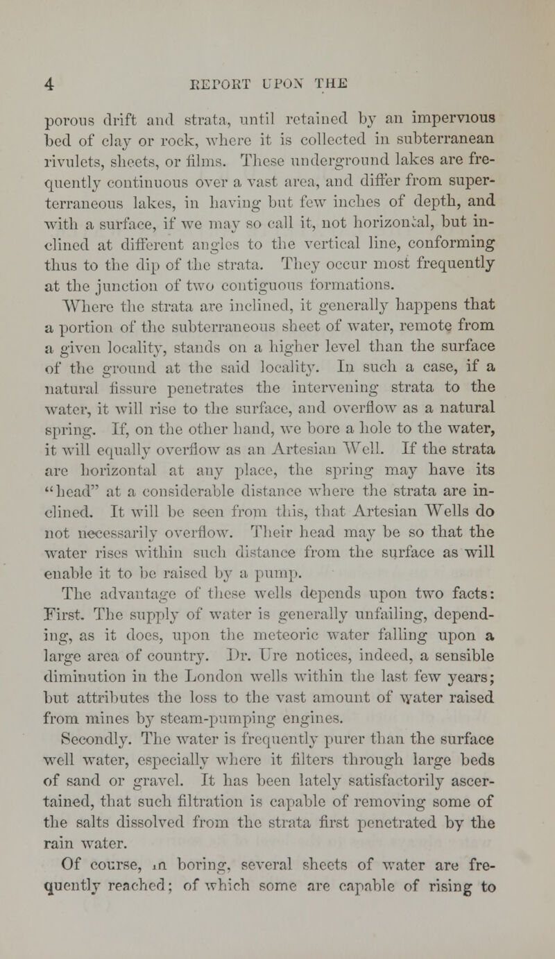 porous drift and strata, until retained by an impervious bed of clay or rock, where it is collected in subterranean rivulets, sheets, or films. These underground lakes are fre- quently continuous over a vast area, and differ from super- terraneous lakes, in having but few inches of depth, and with a surface, if we may so call it, not horizontal, but in- clined at different angles to the vertical line, conforming thus to the dip of the strata, They occur most frequently at the junction of two contiguous formations. Where the strata are inclined, it generally happens that a portion of the subterraneous sheet of water, remote from a given locality, stands on a higher level than the surface of the ground at the said locality. In such a case, if a natural fissure penetrates the intervening strata to the water, it will rise to the surface, and overflow as a natural spring. If, on the other hand, we bore a hole to the water, it will equally overflow as an Artesian Well. If the strata are horizontal at any place, the spring may have its head at a considerable distance where the strata are in- clined. It will be seen from this, that Artesian Wells do not necessarily overflow. Tbeir head may be so that the water rises within such distance from the surface as will enable it to be raised by a, pump. The advantage of these wells depends upon two facts: First. The supply of water is generally unfailing, depend- ing, as it docs, upon the meteoric water falling upon a large area of country. Dr. TJre notices, indeed, a sensible diminution in the London wells within the last few years; but attributes the loss to the vast amount of water raised from mines by steam-pumping engines. Secondly. The water is frequently purer than the surface well water, especially where it filters through large beds of sand or gravel. It has been lately satisfactorily ascer- tained, that such filtration is capable of removing some of the salts dissolved from the strata first penetrated by the rain water. Of course, m boring, several sheets of water are fre- quently reached; of which some are capable of rising to