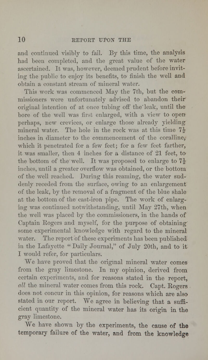 and continued visibly to fail. By this time, the analysis had been completed, and the great value of the water ascertained. It was, however, deemed prudent before invit- ing the public to enjoy its benefits, to finish the well and obtain a constant stream of mineral water. This work was commenced May the 7th, but the com- missioners were unfortunately advised to abandon their' original intention of at once tubing oft' the'leak, until the bore of the well was first enlarged, with a view to open perhaps, new crevices, or enlarge those already yielding mineral water. The hole in the rock was at this time 7£ inches in diameter to the commencement of the coralline, which it penetrated for a few feet; for a few feet farther, it was smaller, then 4 inches for a distance of 21 feet, to the bottom of the well. It was proposed to enlarge to 7|- inches, until a greater overflow was obtained, or the bottom of the well reached. During this reaming, the water sud- denly receded from the surface, owing to an enlargement of tbc leak, by the removal of a fragment of the blue shale at the bottom of the cast-iron pipe. The work of enlarg- ing was continued notwithstanding, until May 27th, when the well was placed by the commissioners, in the hands of Captain Rogers and myself, for the purpose of obtaining some experimental knowledge with regard to the mineral water. The report of these experiments has been published in the Lafayette  Daily Journal, of July 20th, and to it I would refer, for particulars. We have proved that the original mineral water comes from the gray limestone. In my opinion, derived from certain experiments, and for reasons stated in the report, all the mineral water comes from this rock. Capt. Rogers does not concur in this opinion, for reasons which are also stated in our report. We agree in believing that a suffi- cient quantity of the mineral water has its origin in the gray limestone. We have shown by the experiments, the cause of the temporary failure of the water, and from the knowledge