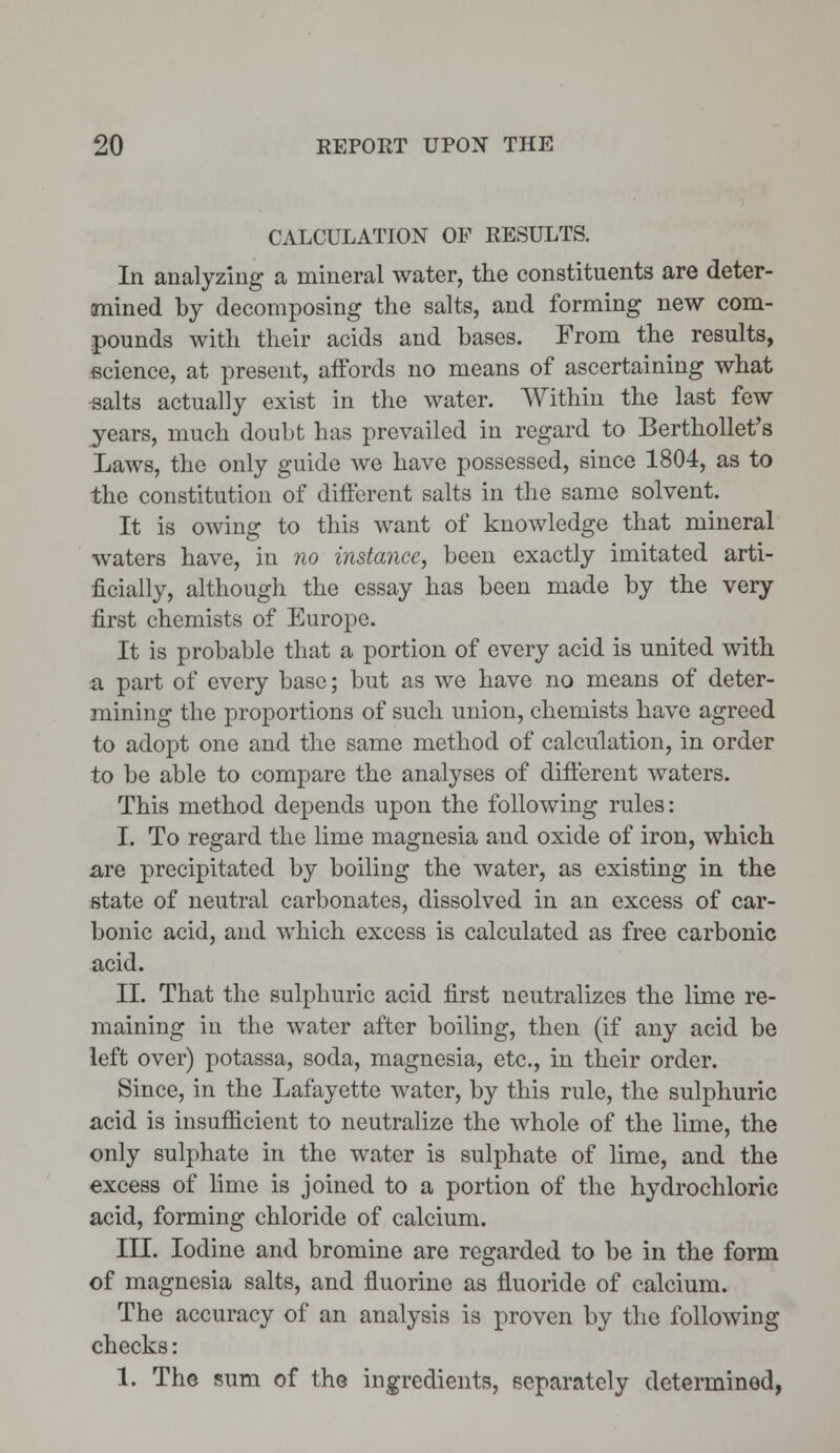 CALCULATION OP RESULTS. In analyzing a mineral water, the constituents are deter- mined by decomposing the salts, and forming new com- pounds with their acids and bases. From the results, science, at present, affords no means of ascertaining what salts actually exist in the water. Within the last few years, much doubt has prevailed in regard to Berthollet's Laws, the only guide we have possessed, since 1804, as to the constitution of different salts in the same solvent. It is owing to this want of knowledge that mineral waters have, in no instance, been exactly imitated arti- ficially, although the essay has been made by the very first chemists of Europe. It is probable that a portion of every acid is united with a part of every base; but as we have no means of deter- mining the proportions of such union, chemists have agreed to adopt one and the same method of calculation, in order to be able to compare the analyses of different waters. This method depends upon the following rules: I. To regard the lime magnesia and oxide of iron, which are precipitated by boiling the water, as existing in the state of neutral carbonates, dissolved in an excess of car- bonic acid, and which excess is calculated as free carbonic acid. II. That the sulphuric acid first neutralizes the lime re- maining in the water after boiling, then (if any acid be left over) potassa, soda, magnesia, etc., in their order. Since, in the Lafayette water, by this rule, the sulphuric acid is insufficient to neutralize the whole of the lime, the only sulphate in the water is sulphate of lime, and the excess of lime is joined to a portion of the hydrochloric acid, forming chloride of calcium. III. Iodine and bromine are regarded to be in the form of magnesia salts, and fluorine as fluoride of calcium. The accuracy of an analysis is proven by the following checks: 1. The sum of the ingredients, separately determined,